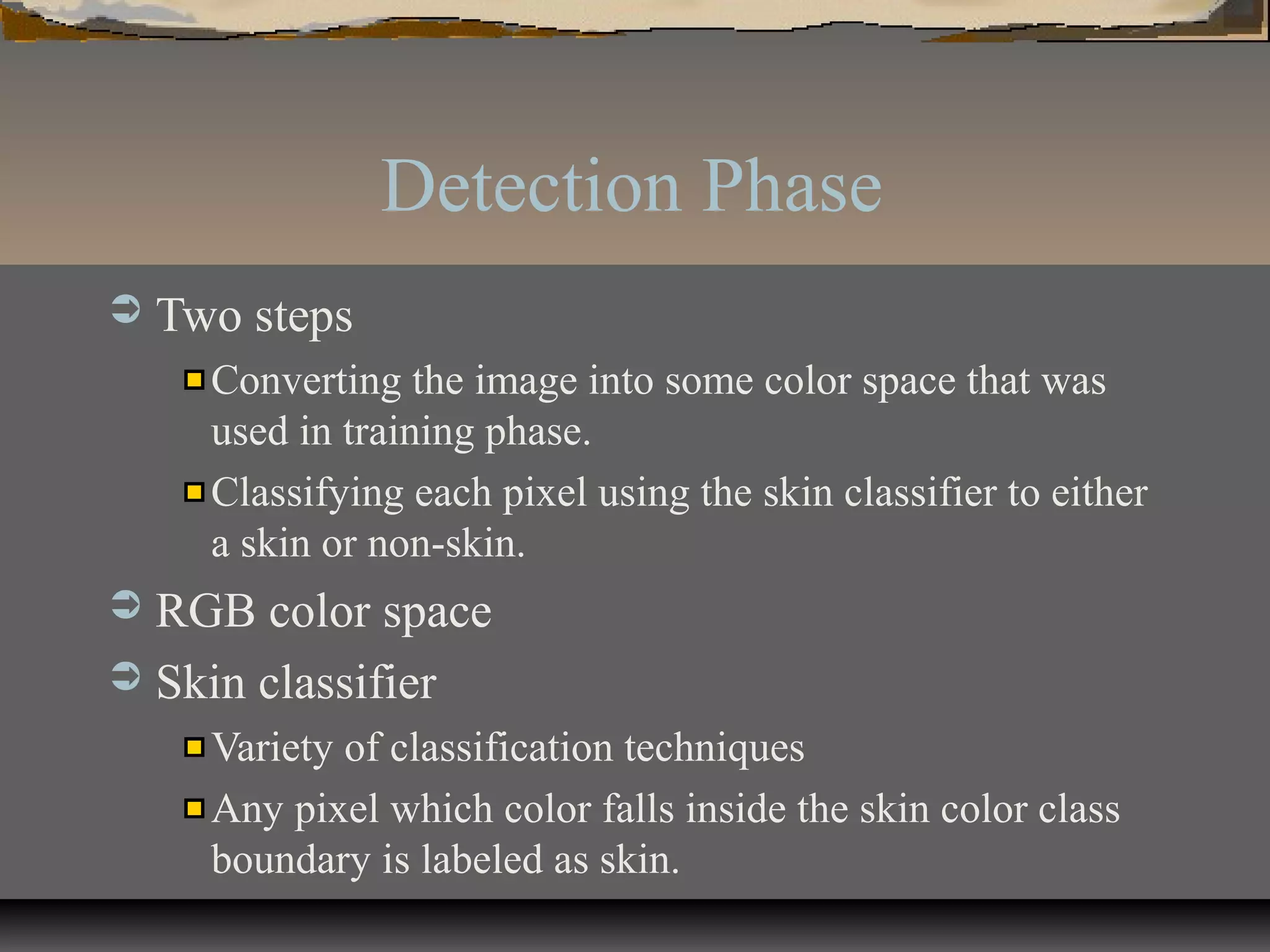 Detection Phase
 Two steps
Converting the image into some color space that was
used in training phase.
Classifying each pixel using the skin classifier to either
a skin or non-skin.
 RGB color space
 Skin classifier
Variety of classification techniques
Any pixel which color falls inside the skin color class
boundary is labeled as skin.
 