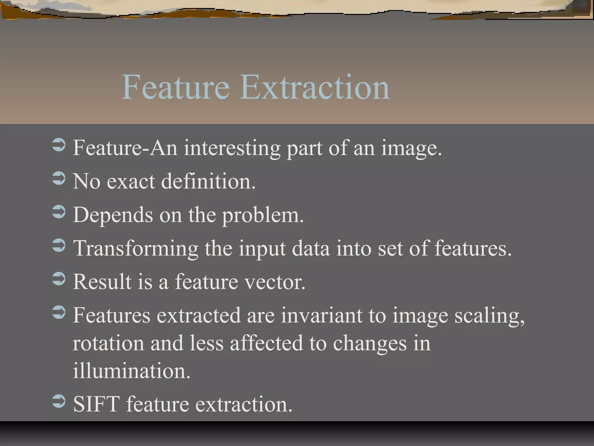 Feature Extraction
 Feature-An interesting part of an image.
 No exact definition.
 Depends on the problem.
 Transforming the input data into set of features.
 Result is a feature vector.
 Features extracted are invariant to image scaling,
rotation and less affected to changes in
illumination.
 SIFT feature extraction.
 