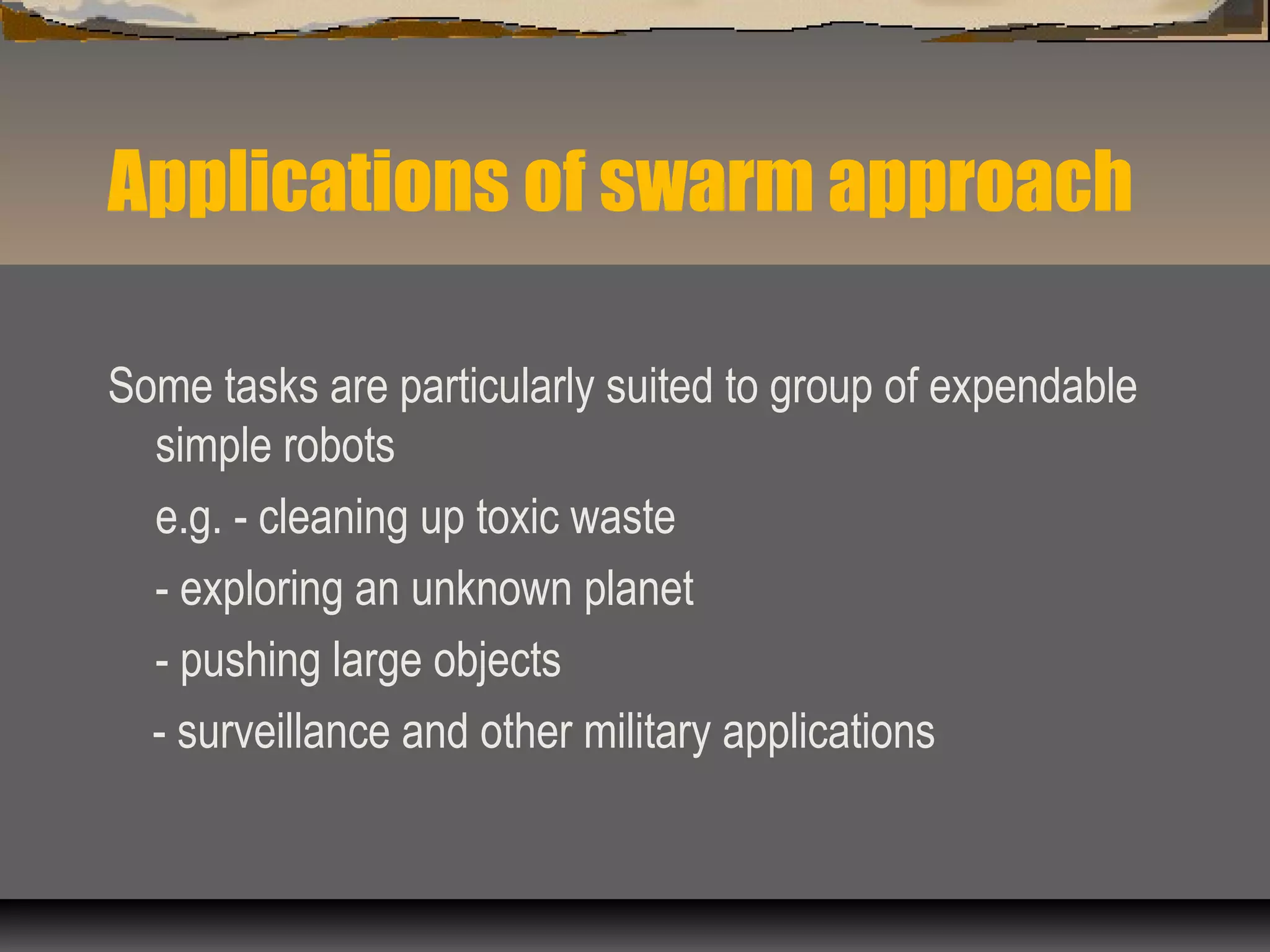 Applications of swarm approach
Some tasks are particularly suited to group of expendable
simple robots
e.g. - cleaning up toxic waste
- exploring an unknown planet
- pushing large objects
- surveillance and other military applications
 