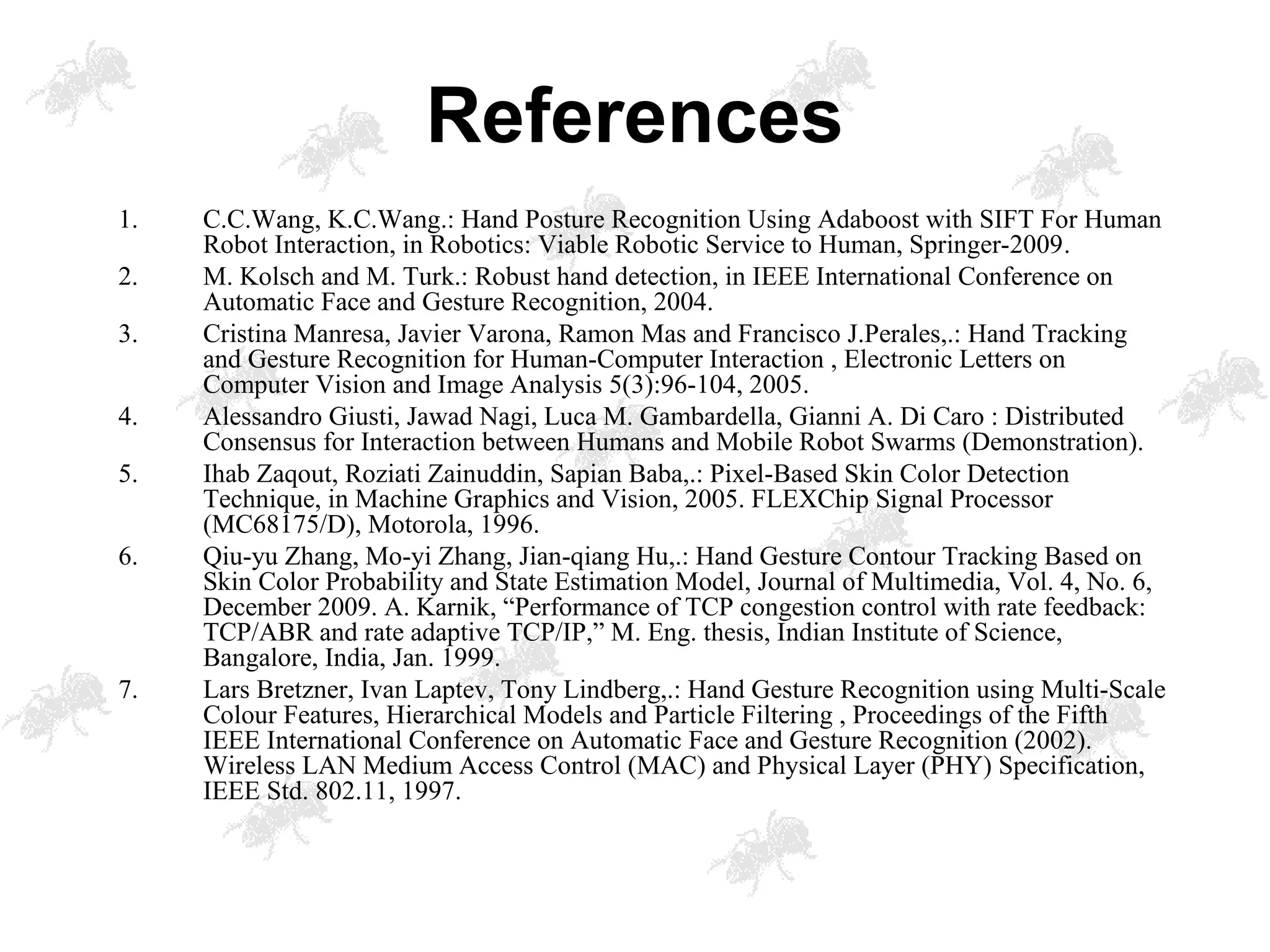 1. C.C.Wang, K.C.Wang.: Hand Posture Recognition Using Adaboost with SIFT For Human
Robot Interaction, in Robotics: Viable Robotic Service to Human, Springer-2009.
2. M. Kolsch and M. Turk.: Robust hand detection, in IEEE International Conference on
Automatic Face and Gesture Recognition, 2004.
3. Cristina Manresa, Javier Varona, Ramon Mas and Francisco J.Perales,.: Hand Tracking
and Gesture Recognition for Human-Computer Interaction , Electronic Letters on
Computer Vision and Image Analysis 5(3):96-104, 2005.
4. Alessandro Giusti, Jawad Nagi, Luca M. Gambardella, Gianni A. Di Caro : Distributed
Consensus for Interaction between Humans and Mobile Robot Swarms (Demonstration).
5. Ihab Zaqout, Roziati Zainuddin, Sapian Baba,.: Pixel-Based Skin Color Detection
Technique, in Machine Graphics and Vision, 2005. FLEXChip Signal Processor
(MC68175/D), Motorola, 1996.
6. Qiu-yu Zhang, Mo-yi Zhang, Jian-qiang Hu,.: Hand Gesture Contour Tracking Based on
Skin Color Probability and State Estimation Model, Journal of Multimedia, Vol. 4, No. 6,
December 2009. A. Karnik, “Performance of TCP congestion control with rate feedback:
TCP/ABR and rate adaptive TCP/IP,” M. Eng. thesis, Indian Institute of Science,
Bangalore, India, Jan. 1999.
7. Lars Bretzner, Ivan Laptev, Tony Lindberg,.: Hand Gesture Recognition using Multi-Scale
Colour Features, Hierarchical Models and Particle Filtering , Proceedings of the Fifth
IEEE International Conference on Automatic Face and Gesture Recognition (2002).
Wireless LAN Medium Access Control (MAC) and Physical Layer (PHY) Specification,
IEEE Std. 802.11, 1997.
References
 