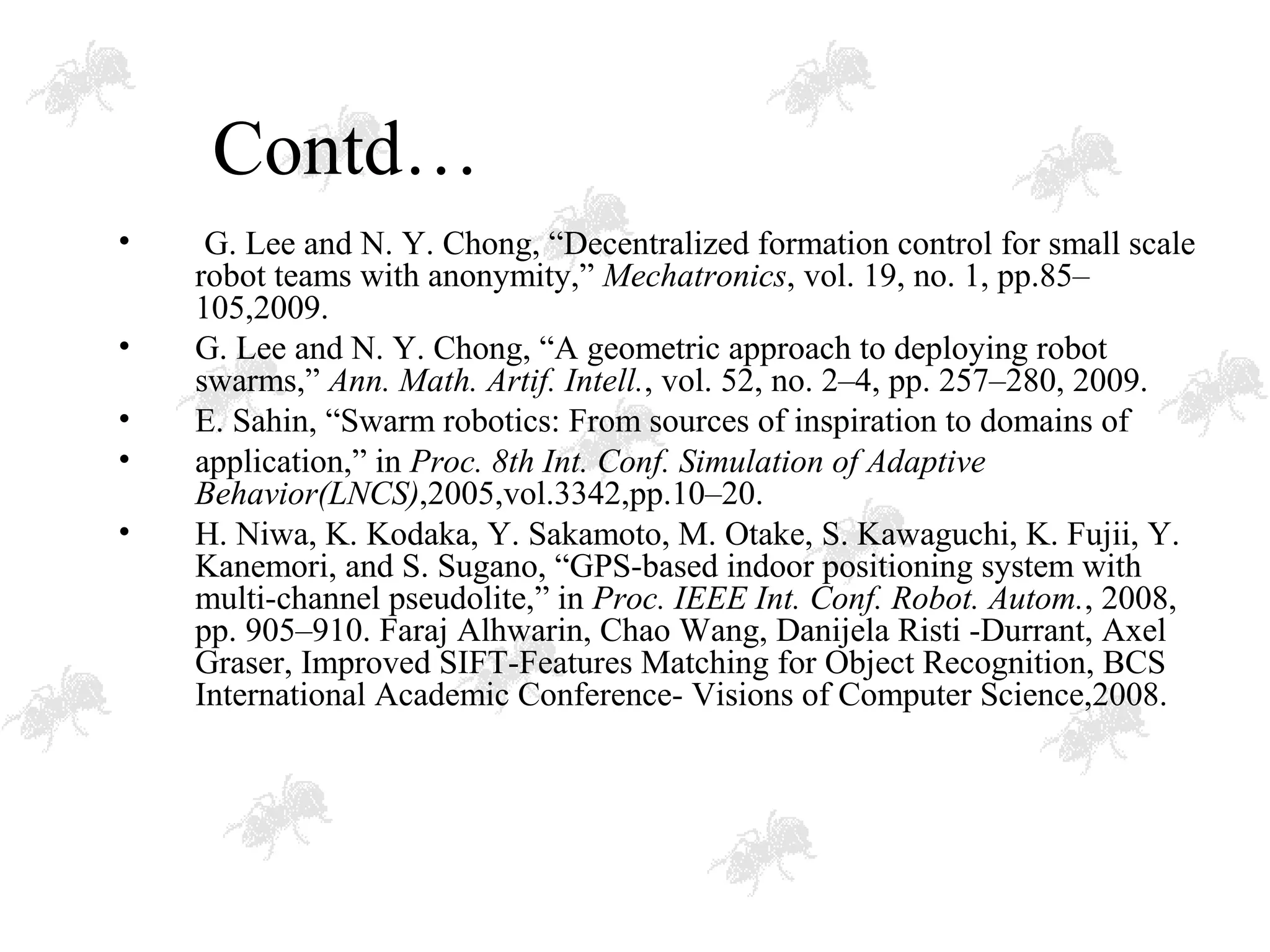 Contd…
• G. Lee and N. Y. Chong, “Decentralized formation control for small scale
robot teams with anonymity,” Mechatronics, vol. 19, no. 1, pp.85–
105,2009.
• G. Lee and N. Y. Chong, “A geometric approach to deploying robot
swarms,” Ann. Math. Artif. Intell., vol. 52, no. 2–4, pp. 257–280, 2009.
• E. Sahin, “Swarm robotics: From sources of inspiration to domains of
• application,” in Proc. 8th Int. Conf. Simulation of Adaptive
Behavior(LNCS),2005,vol.3342,pp.10–20.
• H. Niwa, K. Kodaka, Y. Sakamoto, M. Otake, S. Kawaguchi, K. Fujii, Y.
Kanemori, and S. Sugano, “GPS-based indoor positioning system with
multi-channel pseudolite,” in Proc. IEEE Int. Conf. Robot. Autom., 2008,
pp. 905–910. Faraj Alhwarin, Chao Wang, Danijela Risti -Durrant, Axel
Graser, Improved SIFT-Features Matching for Object Recognition, BCS
International Academic Conference- Visions of Computer Science,2008.
 