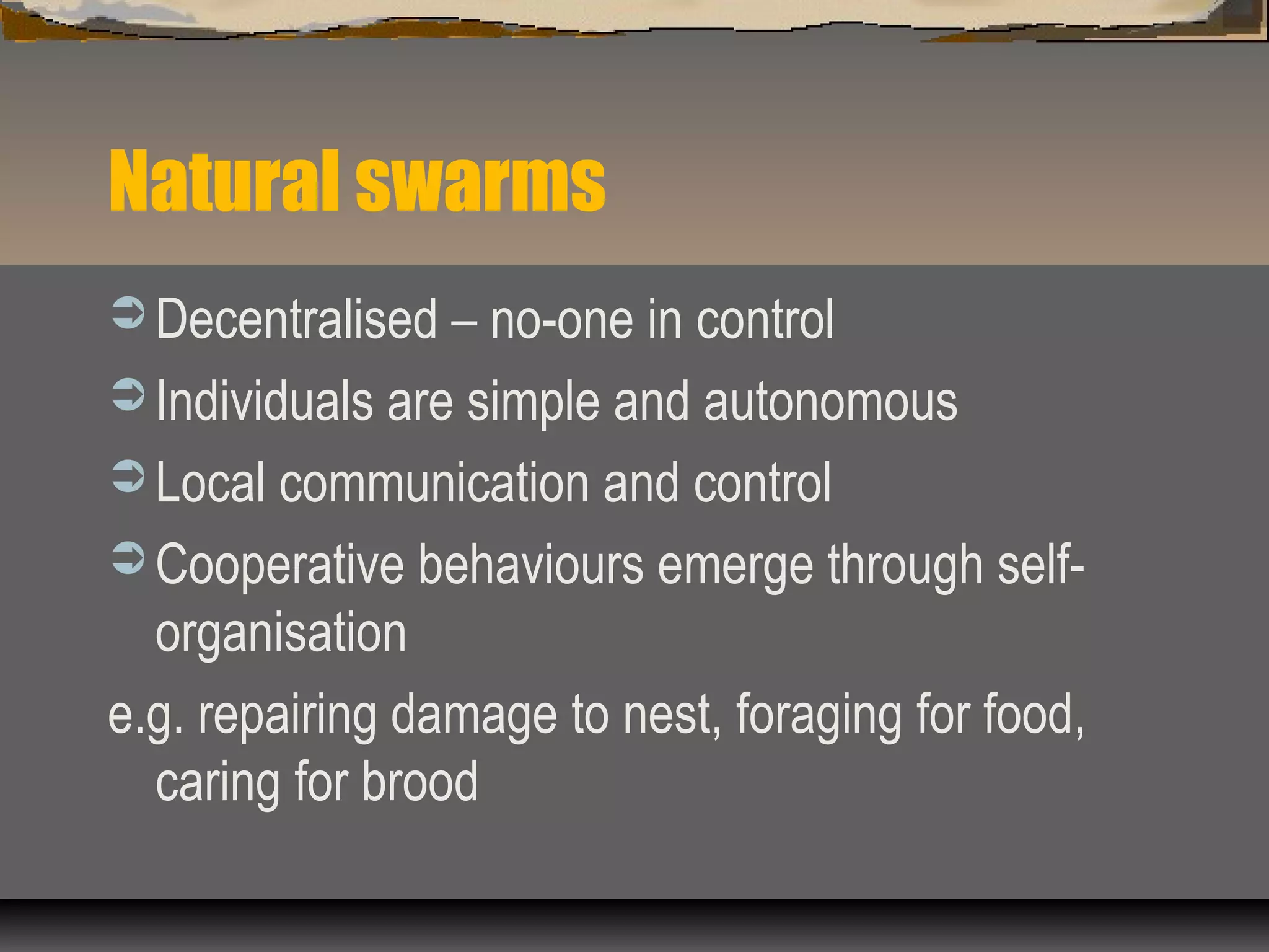 Natural swarms
 Decentralised – no-one in control
 Individuals are simple and autonomous
 Local communication and control
 Cooperative behaviours emerge through self-
organisation
e.g. repairing damage to nest, foraging for food,
caring for brood
 