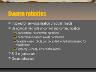 Swarm robotics
 Inspired by self-organisation of social insects
 Using local methods of control and communication
Local control: autonomous operation
Local communication: avoids bottlenecks
Scalable – new robots can be added, or fail without need for
recalibration
Simplicity – cheap, expendable robots
 Self-organisation
 Decentralisation
 