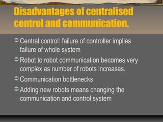Disadvantages of centralised
control and communication.
 Central control: failure of controller implies
failure of whole system
 Robot to robot communication becomes very
complex as number of robots increases.
 Communication bottlenecks
 Adding new robots means changing the
communication and control system
 