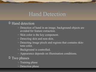 Hand Detection
 Hand detection
– Detection of hand in an image, background objects are
avoided for feature extraction.
– Skin color is the key component.
– Detecting skin and non-skin.
– Detecting image pixels and regions that contains skin-
tone color.
– Background is controlled.
– Appearance depends on illumination conditions.
 Two phases
– Training phase
– Detection phase
 