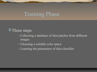 Training Phase
 Three steps
– Collecting a database of skin patches from different
images
– Choosing a suitable color space
– Learning the parameters of skin classifier
 