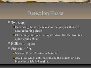 Detection Phase
 Two steps
Converting the image into some color space that was
used in training phase.
Classifying each pixel using the skin classifier to either
a skin or non-skin.
 RGB color space
 Skin classifier
Variety of classification techniques
Any pixel which color falls inside the skin color class
boundary is labeled as skin.
 