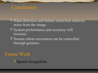 Conclusion
 Hand detection and feature extraction removes
noise from the image.
 System performance and accuracy will
increase.
 Swarm robots movement can be controlled
through gestures.
Future Work
Speech recognition.
 
