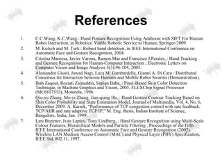 1. C.C.Wang, K.C.Wang.: Hand Posture Recognition Using Adaboost with SIFT For Human
Robot Interaction, in Robotics: Viable Robotic Service to Human, Springer-2009.
2. M. Kolsch and M. Turk.: Robust hand detection, in IEEE International Conference on
Automatic Face and Gesture Recognition, 2004.
3. Cristina Manresa, Javier Varona, Ramon Mas and Francisco J.Perales,.: Hand Tracking
and Gesture Recognition for Human-Computer Interaction , Electronic Letters on
Computer Vision and Image Analysis 5(3):96-104, 2005.
4. Alessandro Giusti, Jawad Nagi, Luca M. Gambardella, Gianni A. Di Caro : Distributed
Consensus for Interaction between Humans and Mobile Robot Swarms (Demonstration).
5. Ihab Zaqout, Roziati Zainuddin, Sapian Baba,.: Pixel-Based Skin Color Detection
Technique, in Machine Graphics and Vision, 2005. FLEXChip Signal Processor
(MC68175/D), Motorola, 1996.
6. Qiu-yu Zhang, Mo-yi Zhang, Jian-qiang Hu,.: Hand Gesture Contour Tracking Based on
Skin Color Probability and State Estimation Model, Journal of Multimedia, Vol. 4, No. 6,
December 2009. A. Karnik, “Performance of TCP congestion control with rate feedback:
TCP/ABR and rate adaptive TCP/IP,” M. Eng. thesis, Indian Institute of Science,
Bangalore, India, Jan. 1999.
7. Lars Bretzner, Ivan Laptev, Tony Lindberg,.: Hand Gesture Recognition using Multi-Scale
Colour Features, Hierarchical Models and Particle Filtering , Proceedings of the Fifth
IEEE International Conference on Automatic Face and Gesture Recognition (2002).
Wireless LAN Medium Access Control (MAC) and Physical Layer (PHY) Specification,
IEEE Std. 802.11, 1997.
References
 