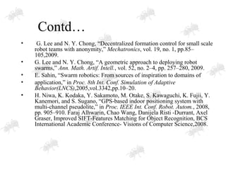 Contd…
• G. Lee and N. Y. Chong, “Decentralized formation control for small scale
robot teams with anonymity,” Mechatronics, vol. 19, no. 1, pp.85–
105,2009.
• G. Lee and N. Y. Chong, “A geometric approach to deploying robot
swarms,” Ann. Math. Artif. Intell., vol. 52, no. 2–4, pp. 257–280, 2009.
• E. Sahin, “Swarm robotics: From sources of inspiration to domains of
• application,” in Proc. 8th Int. Conf. Simulation of Adaptive
Behavior(LNCS),2005,vol.3342,pp.10–20.
• H. Niwa, K. Kodaka, Y. Sakamoto, M. Otake, S. Kawaguchi, K. Fujii, Y.
Kanemori, and S. Sugano, “GPS-based indoor positioning system with
multi-channel pseudolite,” in Proc. IEEE Int. Conf. Robot. Autom., 2008,
pp. 905–910. Faraj Alhwarin, Chao Wang, Danijela Risti -Durrant, Axel
Graser, Improved SIFT-Features Matching for Object Recognition, BCS
International Academic Conference- Visions of Computer Science,2008.
 
