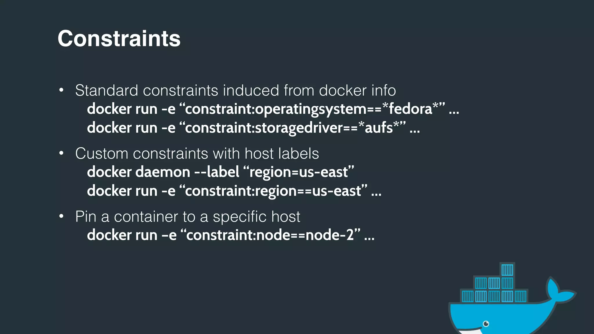 Constraints
• Standard constraints induced from docker info
docker run -e “constraint:operatingsystem==*fedora*” …
docker run -e “constraint:storagedriver==*aufs*” …
• Custom constraints with host labels
docker daemon --label “region=us-east”
docker run -e “constraint:region==us-east” …
• Pin a container to a specific host
docker run –e “constraint:node==node-2” …
 
