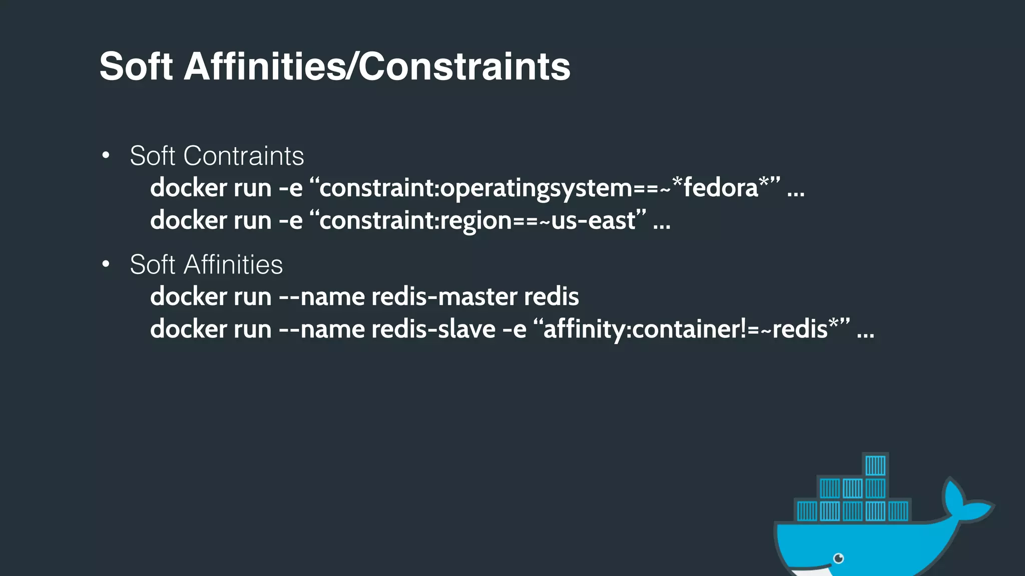 Soft Affinities/Constraints
• Soft Contraints
docker run -e “constraint:operatingsystem==~*fedora*” …
docker run -e “constraint:region==~us-east” …
• Soft Affinities
docker run --name redis-master redis
docker run --name redis-slave -e “affinity:container!=~redis*” …
 