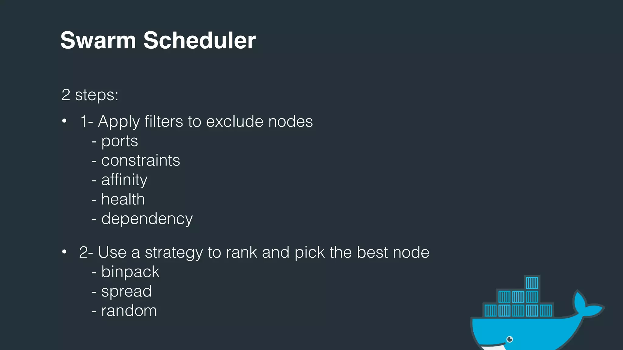 Swarm Scheduler
2 steps:
• 1- Apply filters to exclude nodes
- ports
- constraints
- affinity
- health
- dependency
• 2- Use a strategy to rank and pick the best node
- binpack
- spread
- random
 