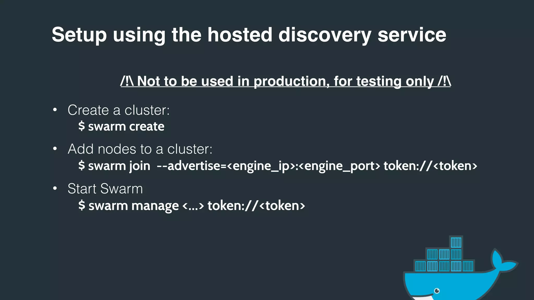 Setup using the hosted discovery service
/! Not to be used in production, for testing only /!
• Create a cluster:
$ swarm create
• Add nodes to a cluster:
$ swarm join --advertise=<engine_ip>:<engine_port> token://<token>
• Start Swarm
$ swarm manage <…> token://<token>
 