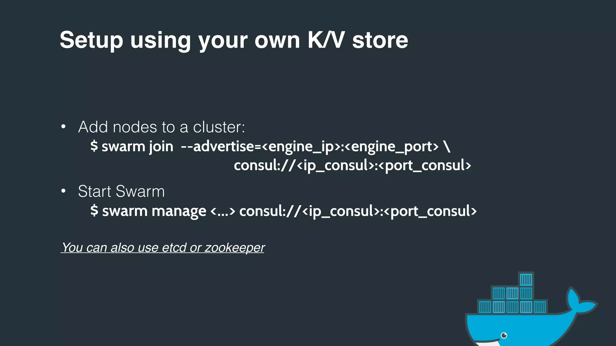Setup using your own K/V store
• Add nodes to a cluster:
$ swarm join --advertise=<engine_ip>:<engine_port> 
consul://<ip_consul>:<port_consul>
• Start Swarm
$ swarm manage <…> consul://<ip_consul>:<port_consul>
You can also use etcd or zookeeper
 