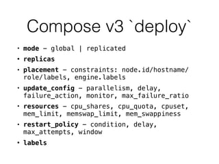 Compose v3 `deploy`
• mode - global | replicated
• replicas
• placement - constraints: node.id/hostname/
role/labels, engine.labels
• update_config - parallelism, delay,
failure_action, monitor, max_failure_ratio
• resources - cpu_shares, cpu_quota, cpuset,
mem_limit, memswap_limit, mem_swappiness
• restart_policy - condition, delay,
max_attempts, window
• labels
 