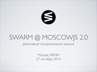 SWARM @ MOSCOWJS 2.0 
реактивная синхронизация данных 
Москва, ФРИИ 
27 октября 2014 
 