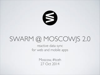 SWARM @ MOSCOWJS 2.0 
reactive data sync 
for web and mobile apps 
Moscow, #tceh 
27 Oct 2014 
 