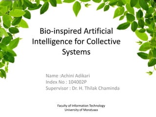 Bio-inspired Artificial
Intelligence for Collective
Systems
Name :Achini Adikari
Index No : 104002P
Supervisor : Dr. H. Thilak Chaminda
Faculty of Information Technology
University of Moratuwa
 