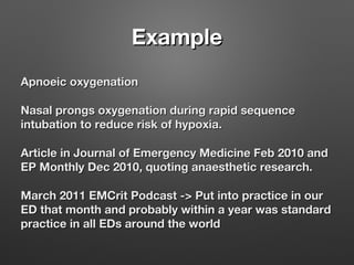 ExampleExample
Apnoeic oxygenationApnoeic oxygenation
Nasal prongs oxygenation during rapid sequenceNasal prongs oxygenation during rapid sequence
intubation to reduce risk of hypoxia.intubation to reduce risk of hypoxia.
Article in Journal of Emergency Medicine Feb 2010 andArticle in Journal of Emergency Medicine Feb 2010 and
EP Monthly Dec 2010, quoting anaesthetic research.EP Monthly Dec 2010, quoting anaesthetic research.
March 2011 EMCrit Podcast -> Put into practice in ourMarch 2011 EMCrit Podcast -> Put into practice in our
ED that month and probably within a year was standardED that month and probably within a year was standard
practice in all EDs around the worldpractice in all EDs around the world
 
