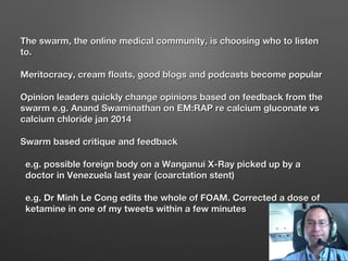 The swarm, the online medical community, is choosing who to listenThe swarm, the online medical community, is choosing who to listen
to.to.
Meritocracy, cream floats, good blogs and podcasts become popularMeritocracy, cream floats, good blogs and podcasts become popular
Opinion leaders quickly change opinions based on feedback from theOpinion leaders quickly change opinions based on feedback from the
swarm e.g. Anand Swaminathan on EM:RAP re calcium gluconate vsswarm e.g. Anand Swaminathan on EM:RAP re calcium gluconate vs
calcium chloride jan 2014calcium chloride jan 2014
Swarm based critique and feedbackSwarm based critique and feedback
e.g. possible foreign body on a Wanganui X-Ray picked up by ae.g. possible foreign body on a Wanganui X-Ray picked up by a
doctor in Venezuela last year (coarctation stent)doctor in Venezuela last year (coarctation stent)
e.g. Dr Minh Le Cong edits the whole of FOAM. Corrected a dose ofe.g. Dr Minh Le Cong edits the whole of FOAM. Corrected a dose of
ketamine in one of my tweets within a few minutesketamine in one of my tweets within a few minutes
 