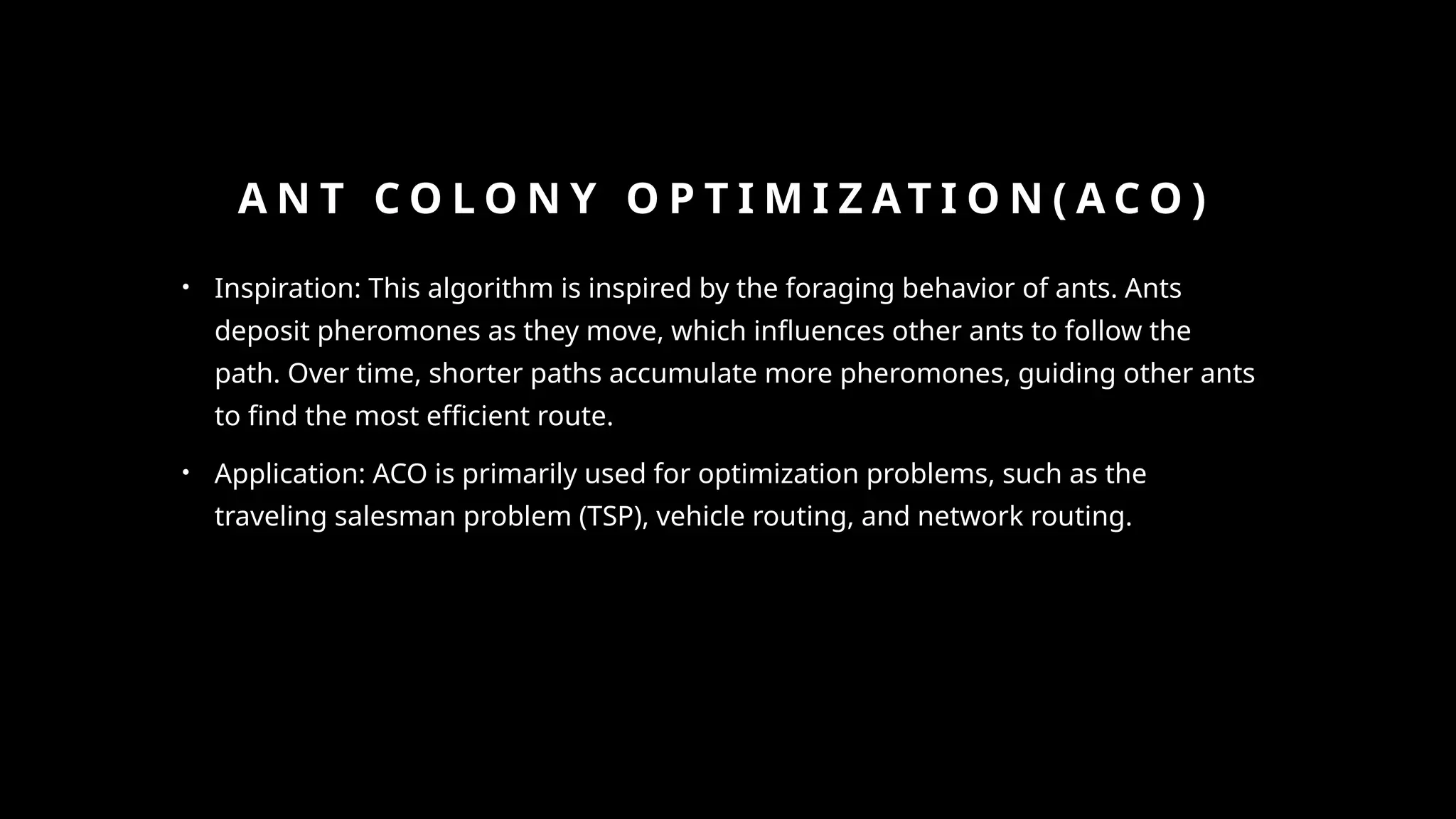 A N T C O L O N Y O P T I M I Z AT I O N ( A C O )
• Inspiration: This algorithm is inspired by the foraging behavior of ants. Ants
deposit pheromones as they move, which influences other ants to follow the
path. Over time, shorter paths accumulate more pheromones, guiding other ants
to find the most efficient route.
• Application: ACO is primarily used for optimization problems, such as the
traveling salesman problem (TSP), vehicle routing, and network routing.
 
