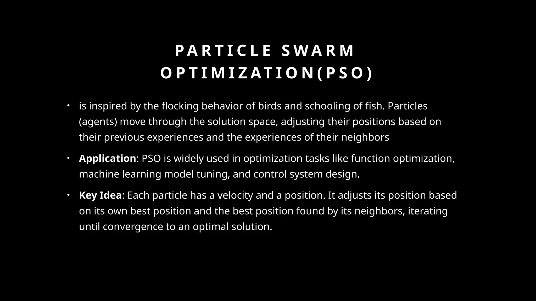 P A R T I C L E S W A R M
O P T I M I Z AT I O N ( P S O )
• is inspired by the flocking behavior of birds and schooling of fish. Particles
(agents) move through the solution space, adjusting their positions based on
their previous experiences and the experiences of their neighbors
• Application: PSO is widely used in optimization tasks like function optimization,
machine learning model tuning, and control system design.
• Key Idea: Each particle has a velocity and a position. It adjusts its position based
on its own best position and the best position found by its neighbors, iterating
until convergence to an optimal solution.
 