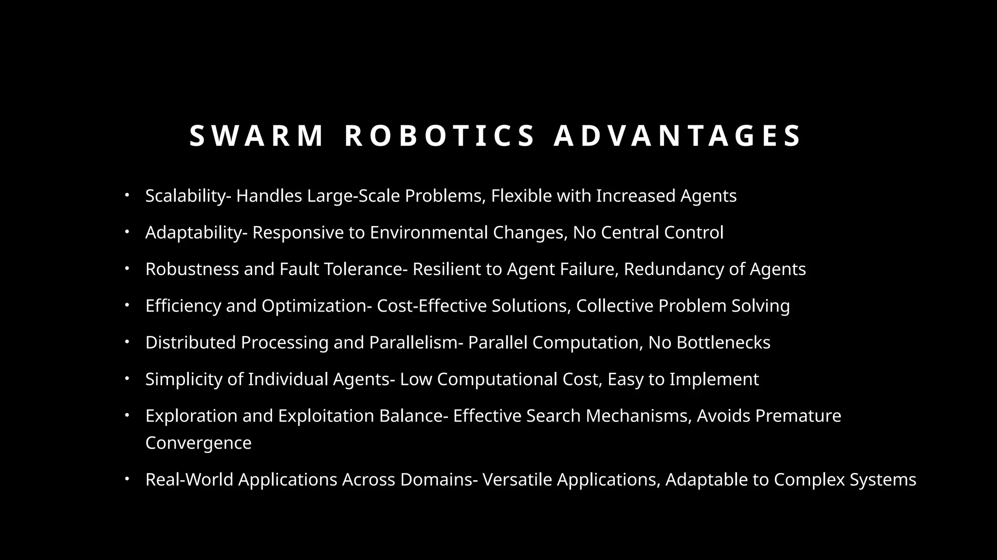 S W A R M R O B O T I C S A D V A N TA G E S
• Scalability- Handles Large-Scale Problems, Flexible with Increased Agents
• Adaptability- Responsive to Environmental Changes, No Central Control
• Robustness and Fault Tolerance- Resilient to Agent Failure, Redundancy of Agents
• Efficiency and Optimization- Cost-Effective Solutions, Collective Problem Solving
• Distributed Processing and Parallelism- Parallel Computation, No Bottlenecks
• Simplicity of Individual Agents- Low Computational Cost, Easy to Implement
• Exploration and Exploitation Balance- Effective Search Mechanisms, Avoids Premature
Convergence
• Real-World Applications Across Domains- Versatile Applications, Adaptable to Complex Systems
 
