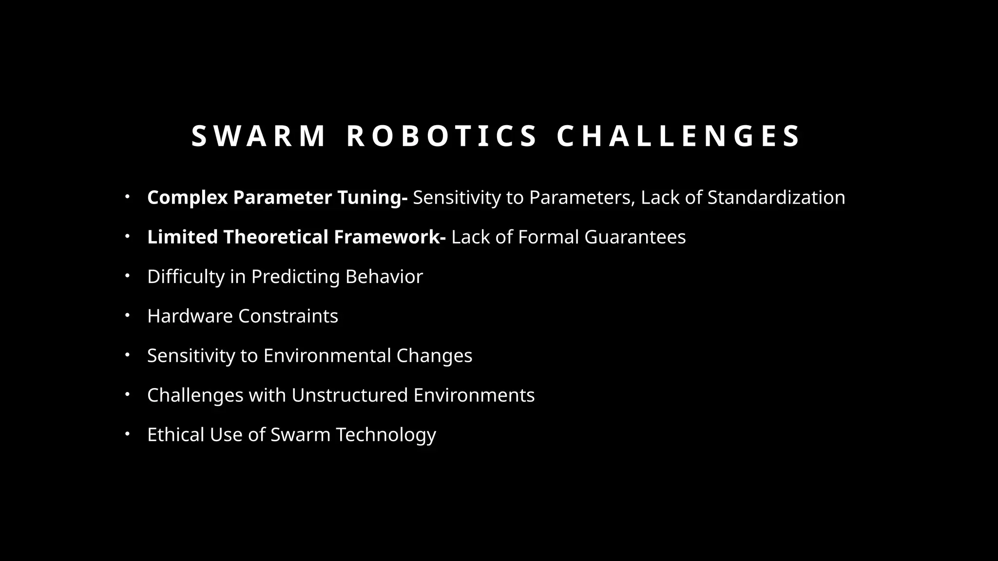 S W A R M R O B O T I C S C H A L L E N G E S
• Complex Parameter Tuning- Sensitivity to Parameters, Lack of Standardization
• Limited Theoretical Framework- Lack of Formal Guarantees
• Difficulty in Predicting Behavior
• Hardware Constraints
• Sensitivity to Environmental Changes
• Challenges with Unstructured Environments
• Ethical Use of Swarm Technology
 