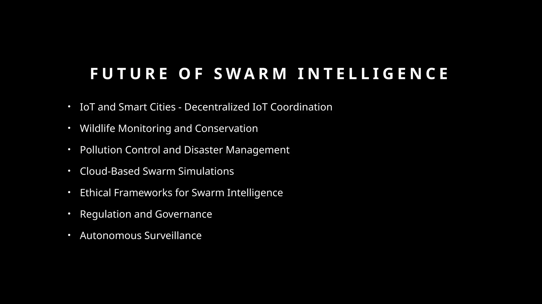 F U T U R E O F S W A R M I N T E L L I G E N C E
• IoT and Smart Cities - Decentralized IoT Coordination
• Wildlife Monitoring and Conservation
• Pollution Control and Disaster Management
• Cloud-Based Swarm Simulations
• Ethical Frameworks for Swarm Intelligence
• Regulation and Governance
• Autonomous Surveillance
 