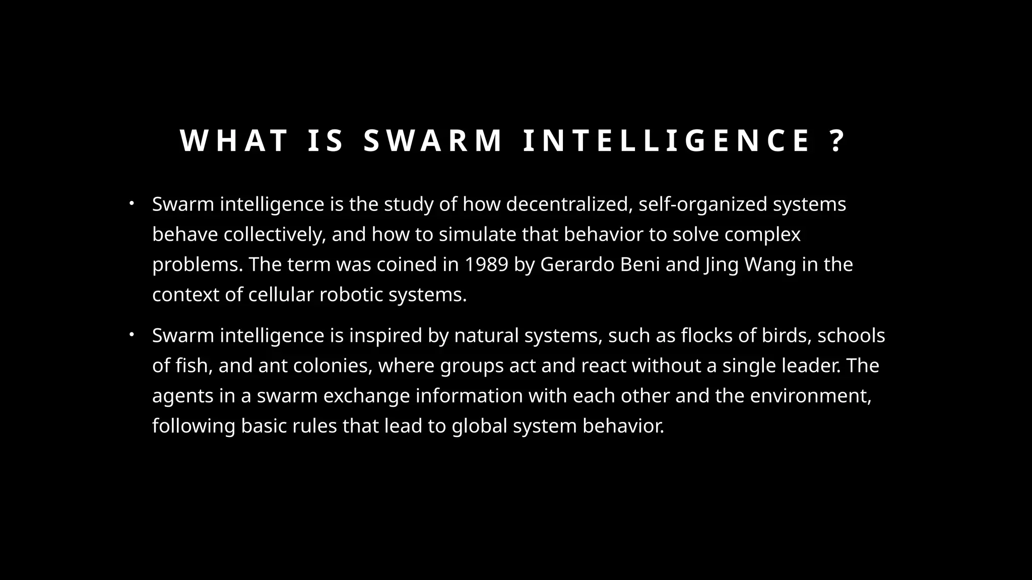 W H AT I S S W A R M I N T E L L I G E N C E ?
• Swarm intelligence is the study of how decentralized, self-organized systems
behave collectively, and how to simulate that behavior to solve complex
problems. The term was coined in 1989 by Gerardo Beni and Jing Wang in the
context of cellular robotic systems.
• Swarm intelligence is inspired by natural systems, such as flocks of birds, schools
of fish, and ant colonies, where groups act and react without a single leader. The
agents in a swarm exchange information with each other and the environment,
following basic rules that lead to global system behavior.
 