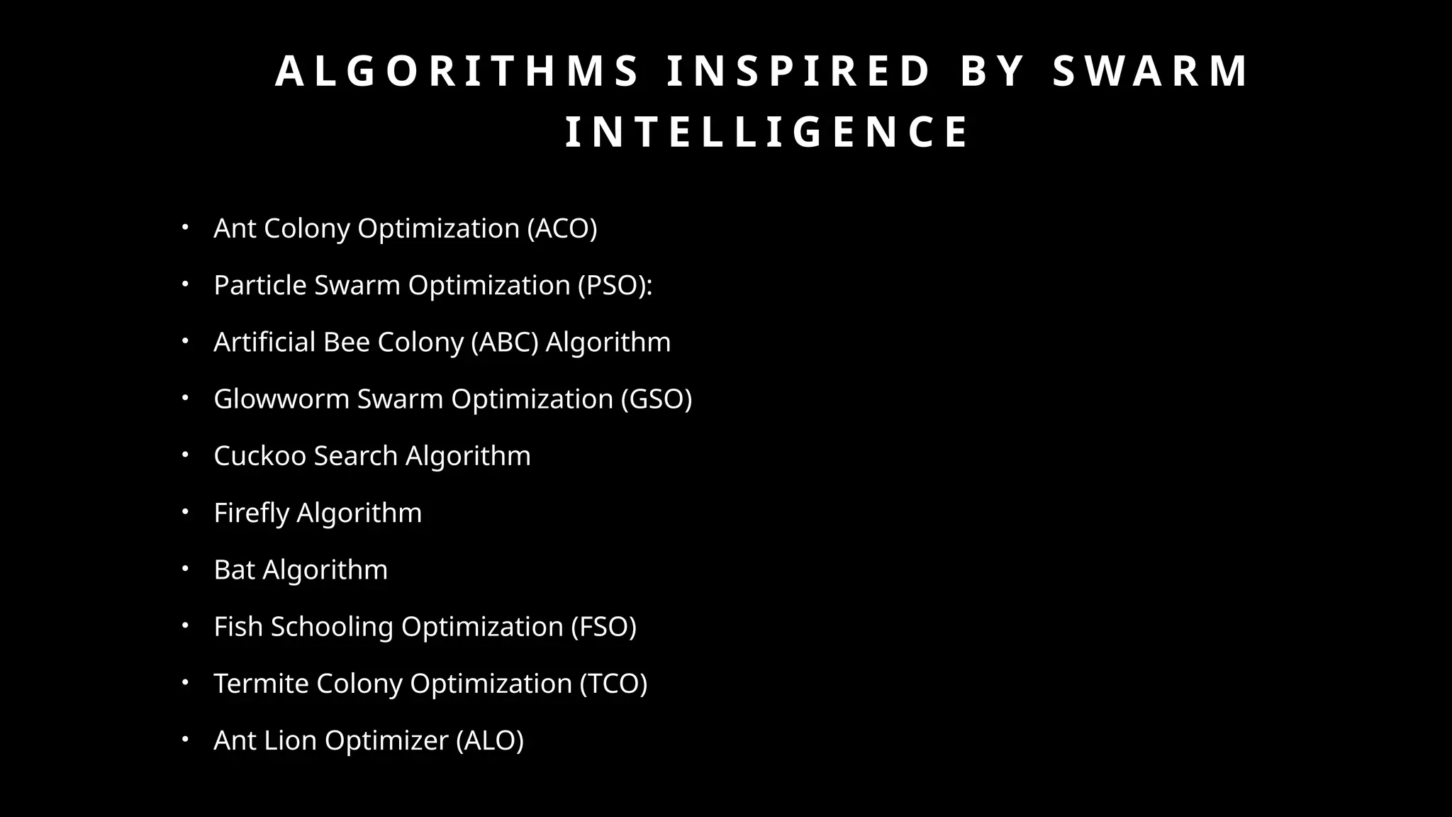 A L G O R I T H M S I N S P I R E D B Y S W A R M
I N T E L L I G E N C E
• Ant Colony Optimization (ACO)
• Particle Swarm Optimization (PSO):
• Artificial Bee Colony (ABC) Algorithm
• Glowworm Swarm Optimization (GSO)
• Cuckoo Search Algorithm
• Firefly Algorithm
• Bat Algorithm
• Fish Schooling Optimization (FSO)
• Termite Colony Optimization (TCO)
• Ant Lion Optimizer (ALO)
 