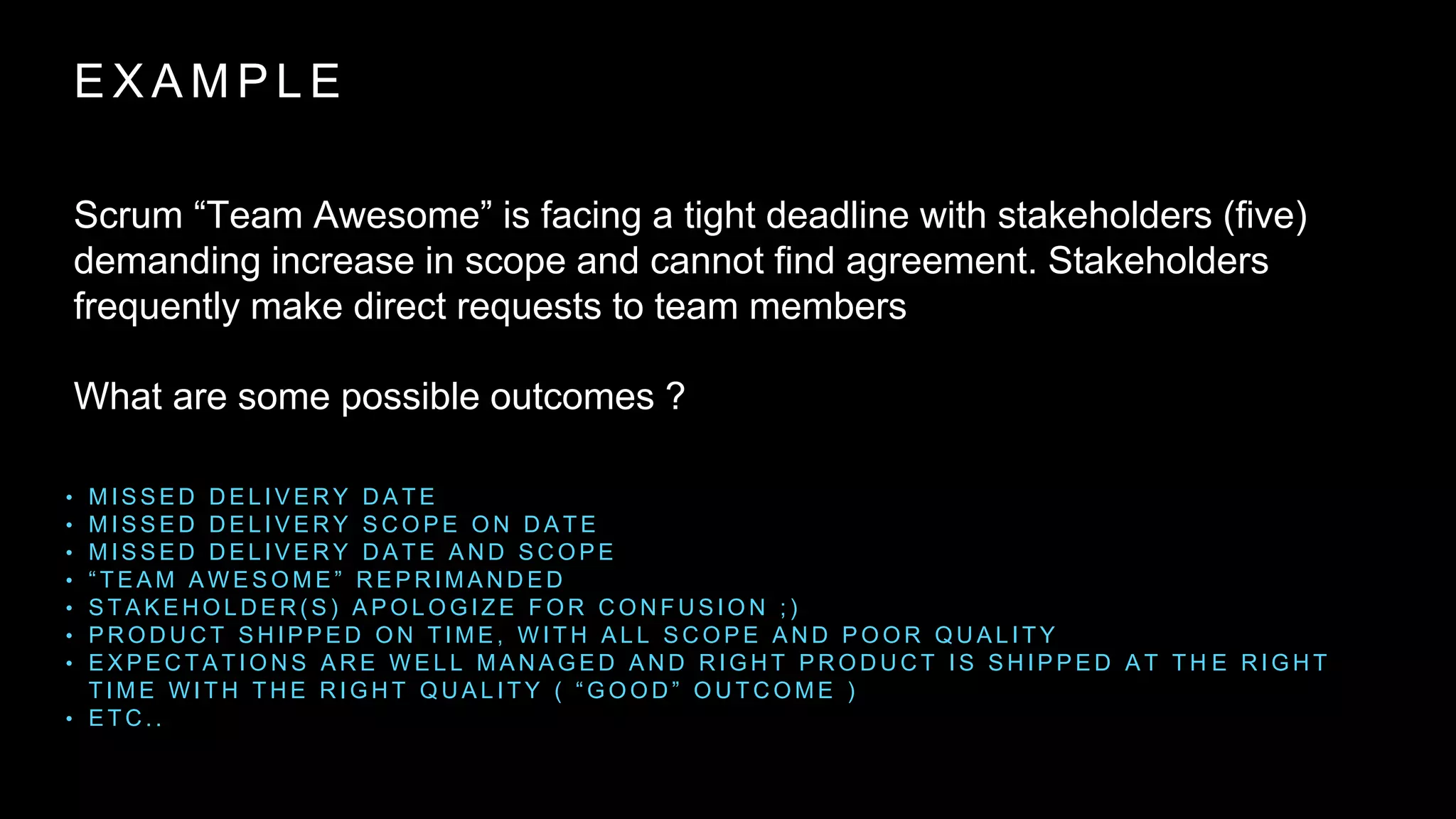 E X A M P L E
Scrum “Team Awesome” is facing a tight deadline with stakeholders (five)
demanding increase in scope and cannot find agreement. Stakeholders
frequently make direct requests to team members
What are some possible outcomes ?
• M I S S E D D E L I V E R Y D A T E
• M I S S E D D E L I V E R Y S C O P E O N D A T E
• M I S S E D D E L I V E R Y D A T E A N D S C O P E
• “ T E A M A W E S O M E ” R E P R I M A N D E D
• S T A K E H O L D E R ( S ) A P O L O G I Z E F O R C O N F U S I O N ; )
• P R O D U C T S H I P P E D O N T I M E , W I T H A L L S C O P E A N D P O O R Q U A L I T Y
• E X P E C T A T I O N S A R E W E L L M A N A G E D A N D R I G H T P R O D U C T I S S H I P P E D A T T H E R I G H T
T I M E W I T H T H E R I G H T Q U A L I T Y ( “ G O O D ” O U T C O M E )
• E T C . .
 