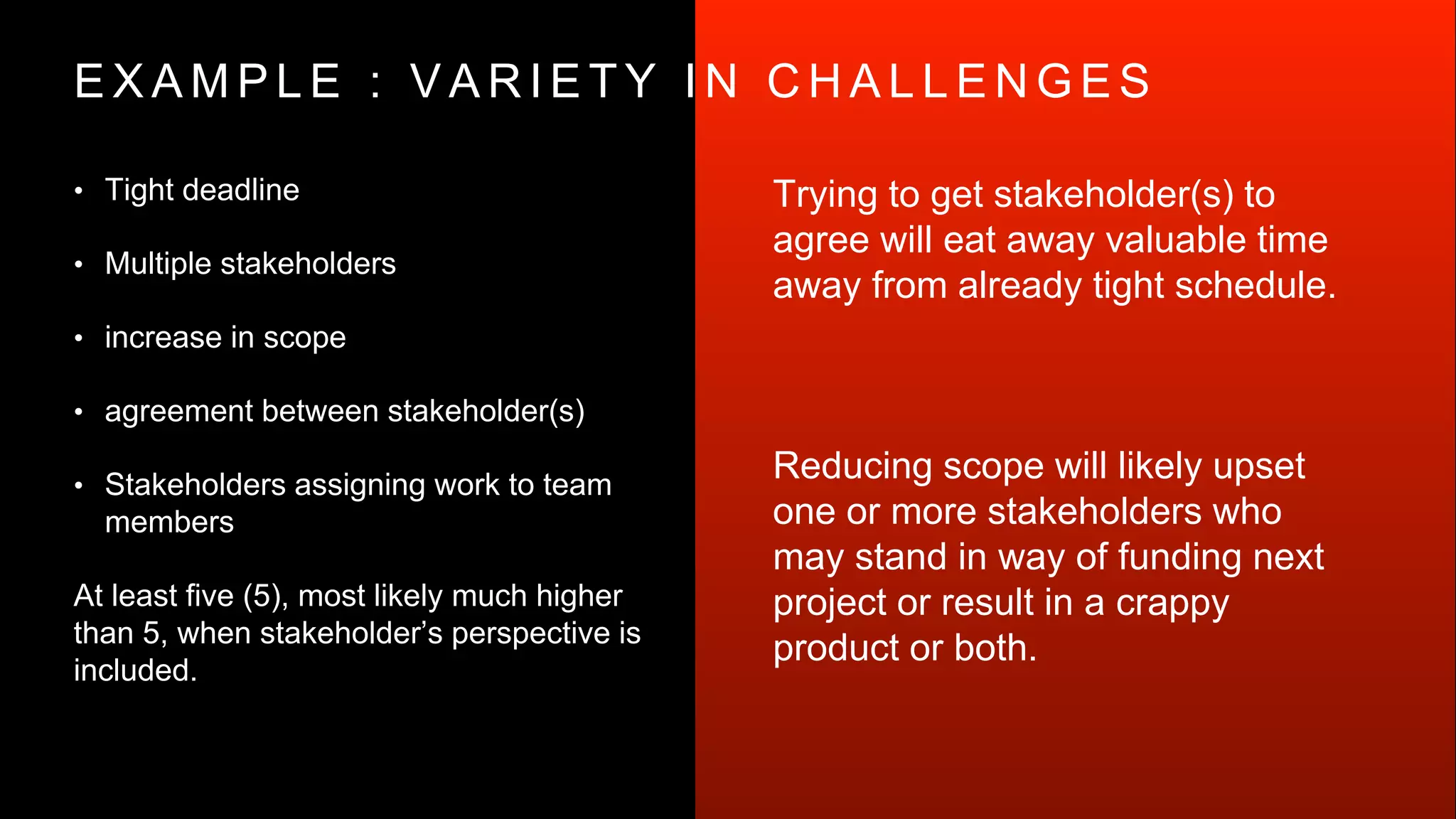 Trying to get stakeholder(s) to
agree will eat away valuable time
away from already tight schedule.
Reducing scope will likely upset
one or more stakeholders who
may stand in way of funding next
project or result in a crappy
product or both.
E X A M P L E : V A R I E T Y I N C H A L L E N G E S
• Tight deadline
• Multiple stakeholders
• increase in scope
• agreement between stakeholder(s)
• Stakeholders assigning work to team
members
At least five (5), most likely much higher
than 5, when stakeholder’s perspective is
included.
 