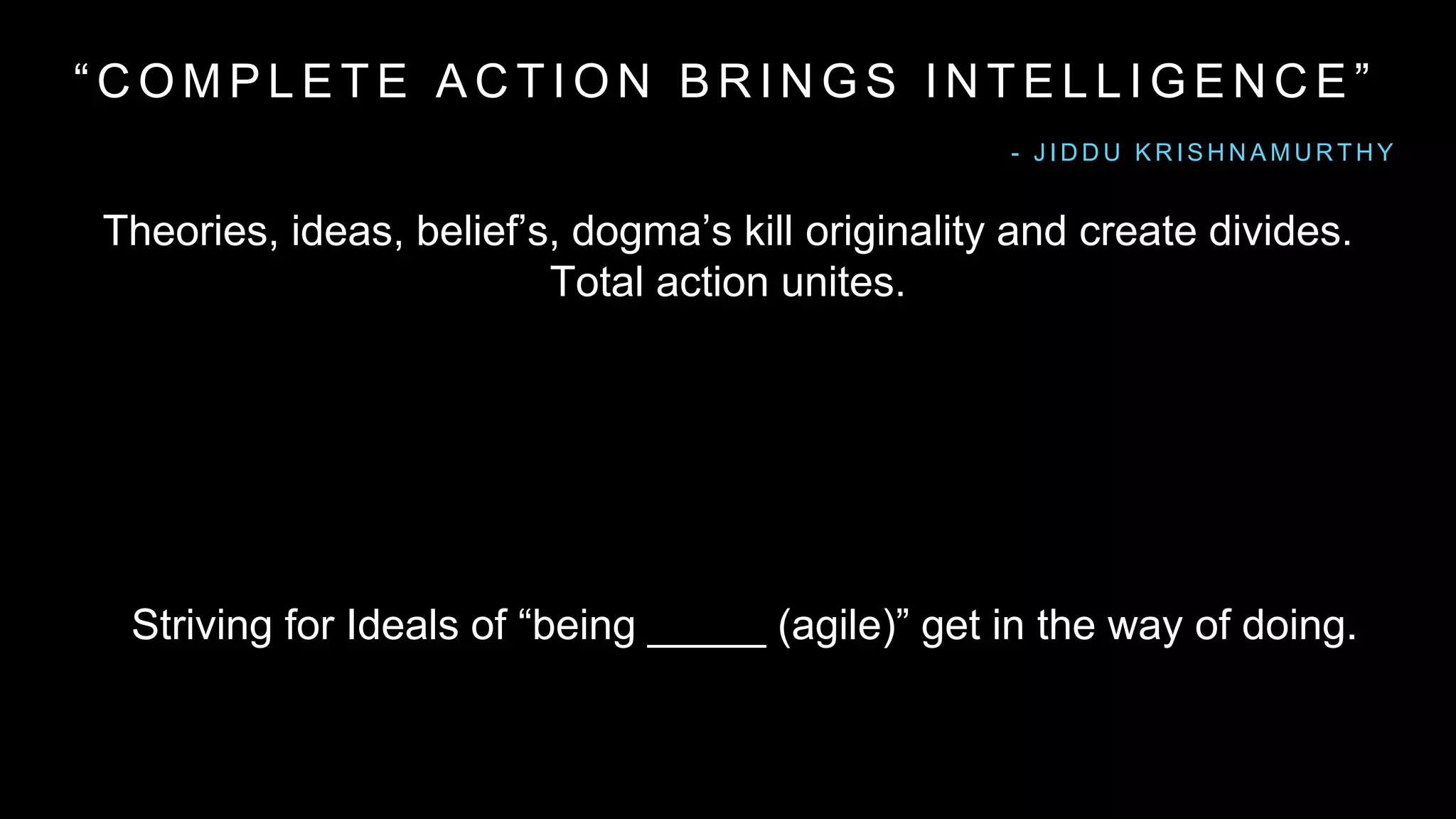 “ C O M P L E T E A C T I O N B R I N G S I N T E L L I G E N C E ”
Theories, ideas, belief’s, dogma’s kill originality and create divides.
Total action unites.
- J I D D U K R I S H N A M U R T H Y
Striving for Ideals of “being _____ (agile)” get in the way of doing.
 