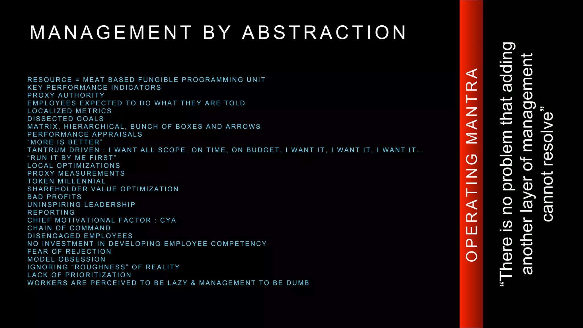 M A N A G E M E N T B Y A B S T R A C T I O N
R E S O U R C E = M E A T B A S E D F U N G I B L E P R O G R A M M I N G U N I T
K E Y P E R F O R M A N C E I N D I C A T O R S
P R O X Y A U T H O R I T Y
E M P L O Y E E S E X P E C T E D T O D O W H A T T H E Y A R E T O L D
L O C A L I Z E D M E T R I C S
D I S S E C T E D G O A L S
M A T R I X , H I E R A R C H I C A L , B U N C H O F B O X E S A N D A R R O W S
P E R F O R M A N C E A P P R A I S A L S
“ M O R E I S B E T T E R ”
T A N T R U M D R I V E N : I W A N T A L L S C O P E , O N T I M E , O N B U D G E T , I W A N T I T , I W A N T I T , I W A N T I T …
“ R U N I T B Y M E F I R S T ”
L O C A L O P T I M I Z A T I O N S
P R O X Y M E A S U R E M E N T S
T O K E N M I L L E N N I A L
S H A R E H O L D E R V A L U E O P T I M I Z A T I O N
B A D P R O F I T S
U N I N S P I R I N G L E A D E R S H I P
R E P O R T I N G
C H I E F M O T I V A T I O N A L F A C T O R : C Y A
C H A I N O F C O M M A N D
D I S E N G A G E D E M P L O Y E E S
N O I N V E S T M E N T I N D E V E L O P I N G E M P L O Y E E C O M P E T E N C Y
F E A R O F R E J E C T I O N
M O D E L O B S E S S I O N
I G N O R I N G “ R O U G H N E S S ” O F R E A L I T Y
L A C K O F P R I O R I T I Z A T I O N
W O R K E R S A R E P E R C E I V E D T O B E L A Z Y & M A N A G E M E N T T O B E D U M B
“Thereisnoproblemthatadding
anotherlayerofmanagement
cannotresolve”
OPERATINGMANTRA
 