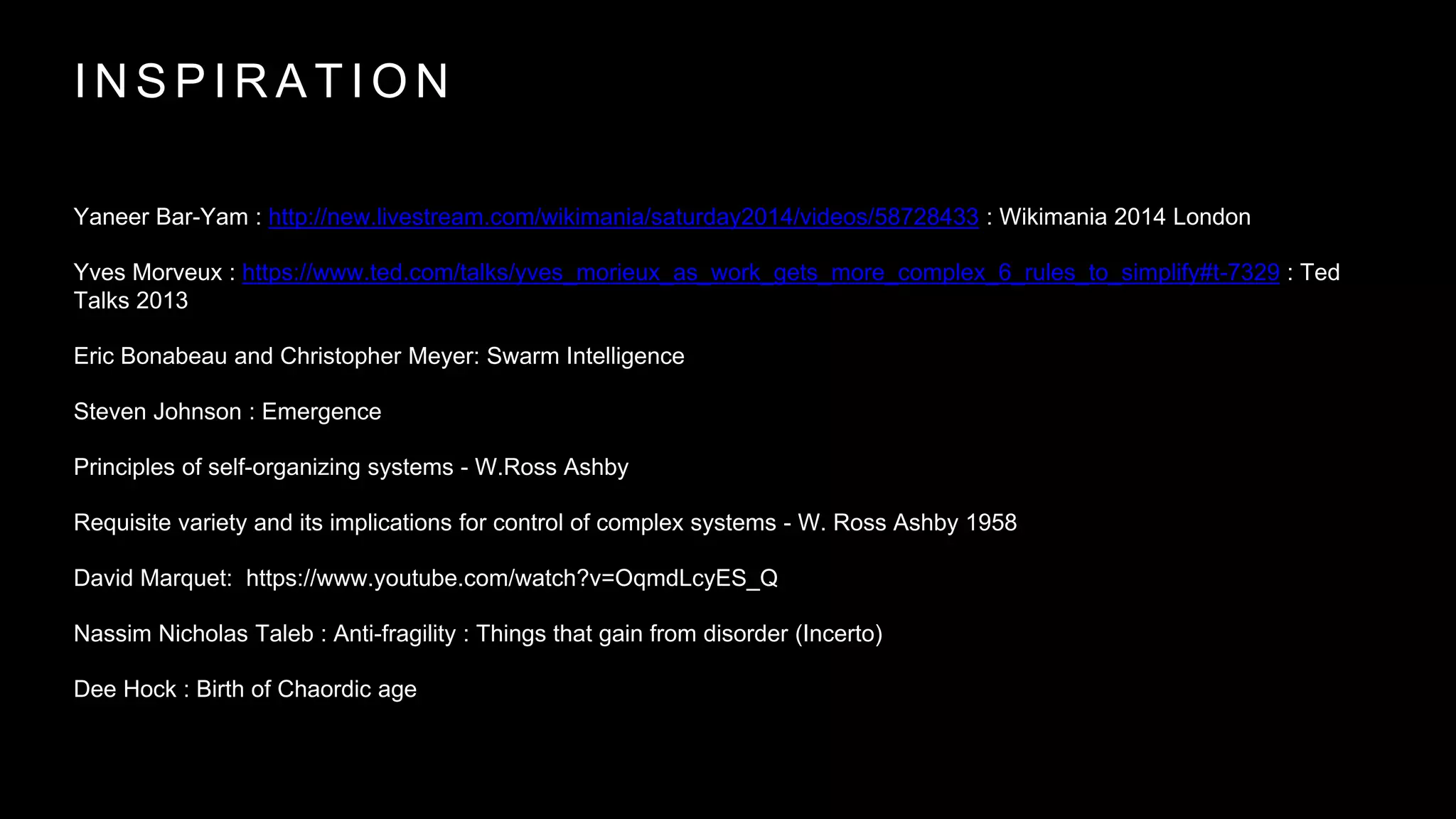 I N S P I R A T I O N
Yaneer Bar-Yam : http://new.livestream.com/wikimania/saturday2014/videos/58728433 : Wikimania 2014 London
Yves Morveux : https://www.ted.com/talks/yves_morieux_as_work_gets_more_complex_6_rules_to_simplify#t-7329 : Ted
Talks 2013
Eric Bonabeau and Christopher Meyer: Swarm Intelligence
Steven Johnson : Emergence
Principles of self-organizing systems - W.Ross Ashby
Requisite variety and its implications for control of complex systems - W. Ross Ashby 1958
David Marquet: https://www.youtube.com/watch?v=OqmdLcyES_Q
Nassim Nicholas Taleb : Anti-fragility : Things that gain from disorder (Incerto)
Dee Hock : Birth of Chaordic age
 
