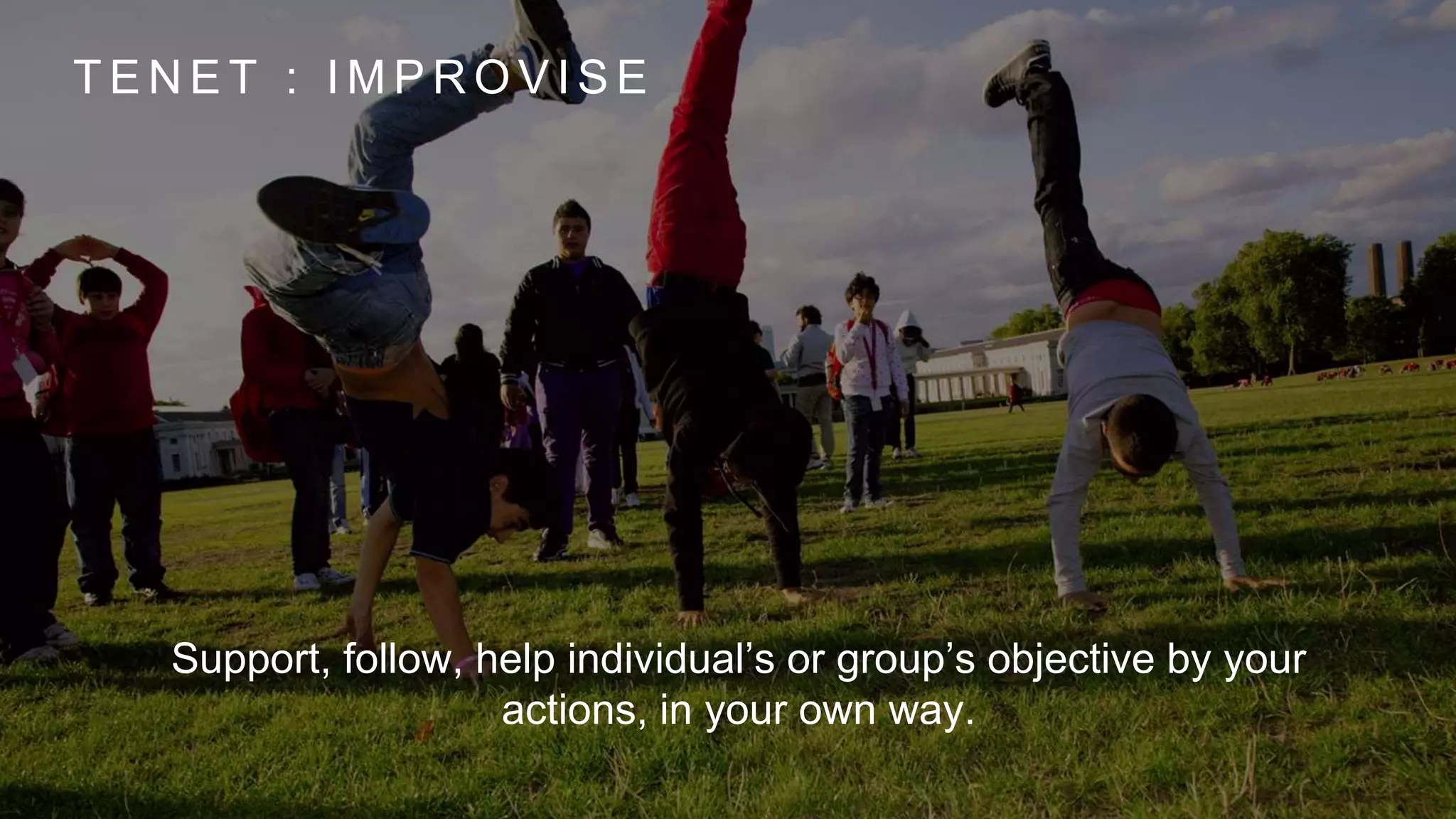 T E N E T : I M P R O V I S E
Support, follow, help individual’s or group’s objective by your
actions, in your own way.
 