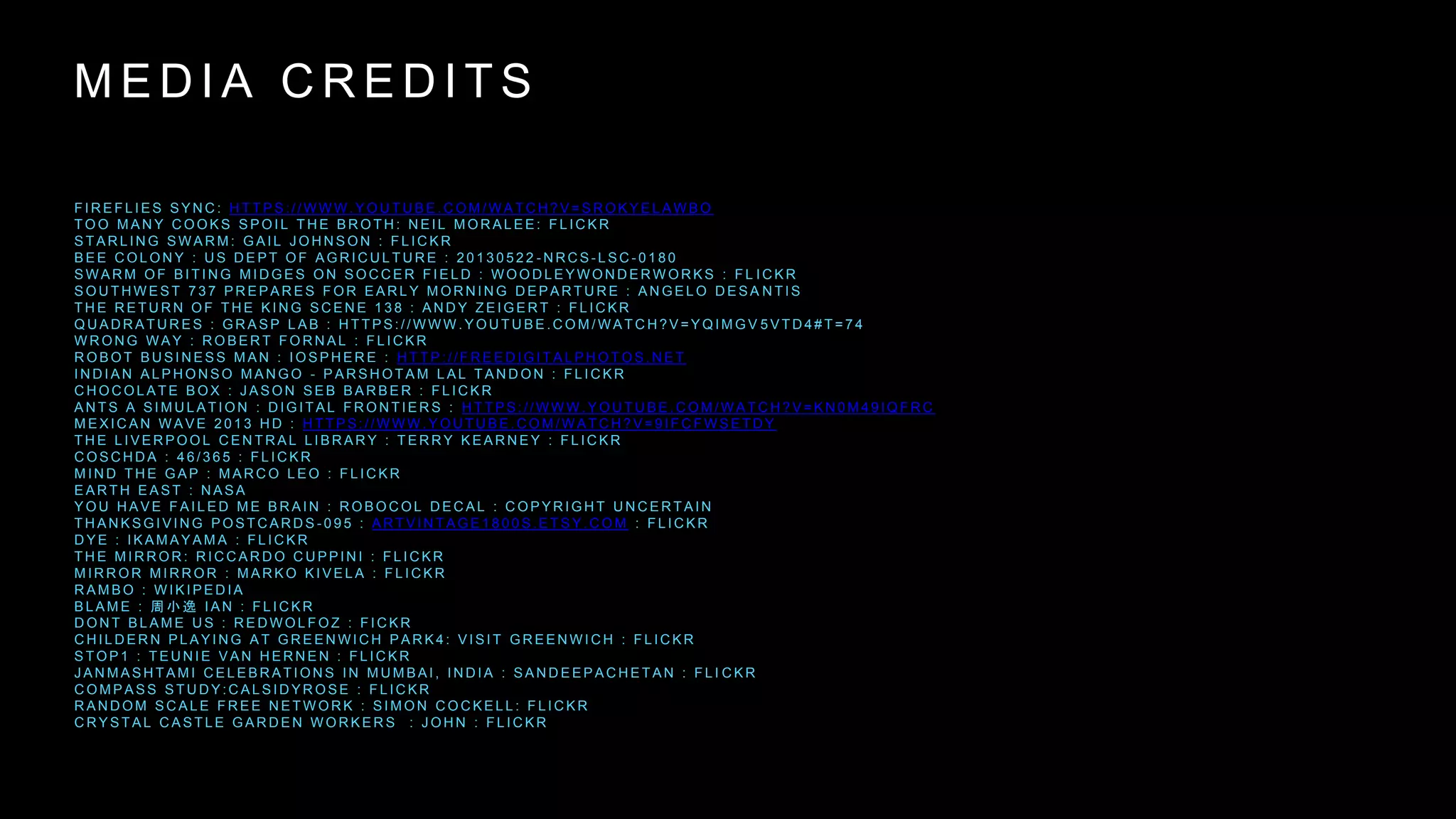 M E D I A C R E D I T S
F I R E F L I E S S Y N C : H T T P S : / / W W W . Y O U T U B E . C O M / W A T C H ? V = S R O K Y E L A W B O
T O O M A N Y C O O K S S P O I L T H E B R O T H : N E I L M O R A L E E : F L I C K R
S T A R L I N G S W A R M : G A I L J O H N S O N : F L I C K R
B E E C O L O N Y : U S D E P T O F A G R I C U L T U R E : 2 0 1 3 0 5 2 2 - N R C S - L S C - 0 1 8 0
S W A R M O F B I T I N G M I D G E S O N S O C C E R F I E L D : W O O D L E Y W O N D E R W O R K S : F L I C K R
S O U T H W E S T 7 3 7 P R E P A R E S F O R E A R L Y M O R N I N G D E P A R T U R E : A N G E L O D E S A N T I S
T H E R E T U R N O F T H E K I N G S C E N E 1 3 8 : A N D Y Z E I G E R T : F L I C K R
Q U A D R A T U R E S : G R A S P L A B : H T T P S : / / W W W . Y O U T U B E . C O M / W A T C H ? V = Y Q I M G V 5 V T D 4 # T = 7 4
W R O N G W A Y : R O B E R T F O R N A L : F L I C K R
R O B O T B U S I N E S S M A N : I O S P H E R E : H T T P : / / F R E E D I G I T A L P H O T O S . N E T
I N D I A N A L P H O N S O M A N G O - P A R S H O T A M L A L T A N D O N : F L I C K R
C H O C O L A T E B O X : J A S O N S E B B A R B E R : F L I C K R
A N T S A S I M U L A T I O N : D I G I T A L F R O N T I E R S : H T T P S : / / W W W . Y O U T U B E . C O M / W A T C H ? V = K N 0 M 4 9 I Q F R C
M E X I C A N W A V E 2 0 1 3 H D : H T T P S : / / W W W . Y O U T U B E . C O M / W A T C H ? V = 9 I F C F W S E T D Y
T H E L I V E R P O O L C E N T R A L L I B R A R Y : T E R R Y K E A R N E Y : F L I C K R
C O S C H D A : 4 6 / 3 6 5 : F L I C K R
M I N D T H E G A P : M A R C O L E O : F L I C K R
E A R T H E A S T : N A S A
Y O U H A V E F A I L E D M E B R A I N : R O B O C O L D E C A L : C O P Y R I G H T U N C E R T A I N
T H A N K S G I V I N G P O S T C A R D S - 0 9 5 : A R T V I N T A G E 1 8 0 0 S . E T S Y . C O M : F L I C K R
D Y E : I K A M A Y A M A : F L I C K R
T H E M I R R O R : R I C C A R D O C U P P I N I : F L I C K R
M I R R O R M I R R O R : M A R K O K I V E L A : F L I C K R
R A M B O : W I K I P E D I A
B L A M E : 周 小 逸 I A N : F L I C K R
D O N T B L A M E U S : R E D W O L F O Z : F I C K R
C H I L D E R N P L A Y I N G A T G R E E N W I C H P A R K 4 : V I S I T G R E E N W I C H : F L I C K R
S T O P 1 : T E U N I E V A N H E R N E N : F L I C K R
J A N M A S H T A M I C E L E B R A T I O N S I N M U M B A I , I N D I A : S A N D E E P A C H E T A N : F L I C K R
C O M P A S S S T U D Y : C A L S I D Y R O S E : F L I C K R
R A N D O M S C A L E F R E E N E T W O R K : S I M O N C O C K E L L : F L I C K R
C R Y S T A L C A S T L E G A R D E N W O R K E R S : J O H N : F L I C K R
 