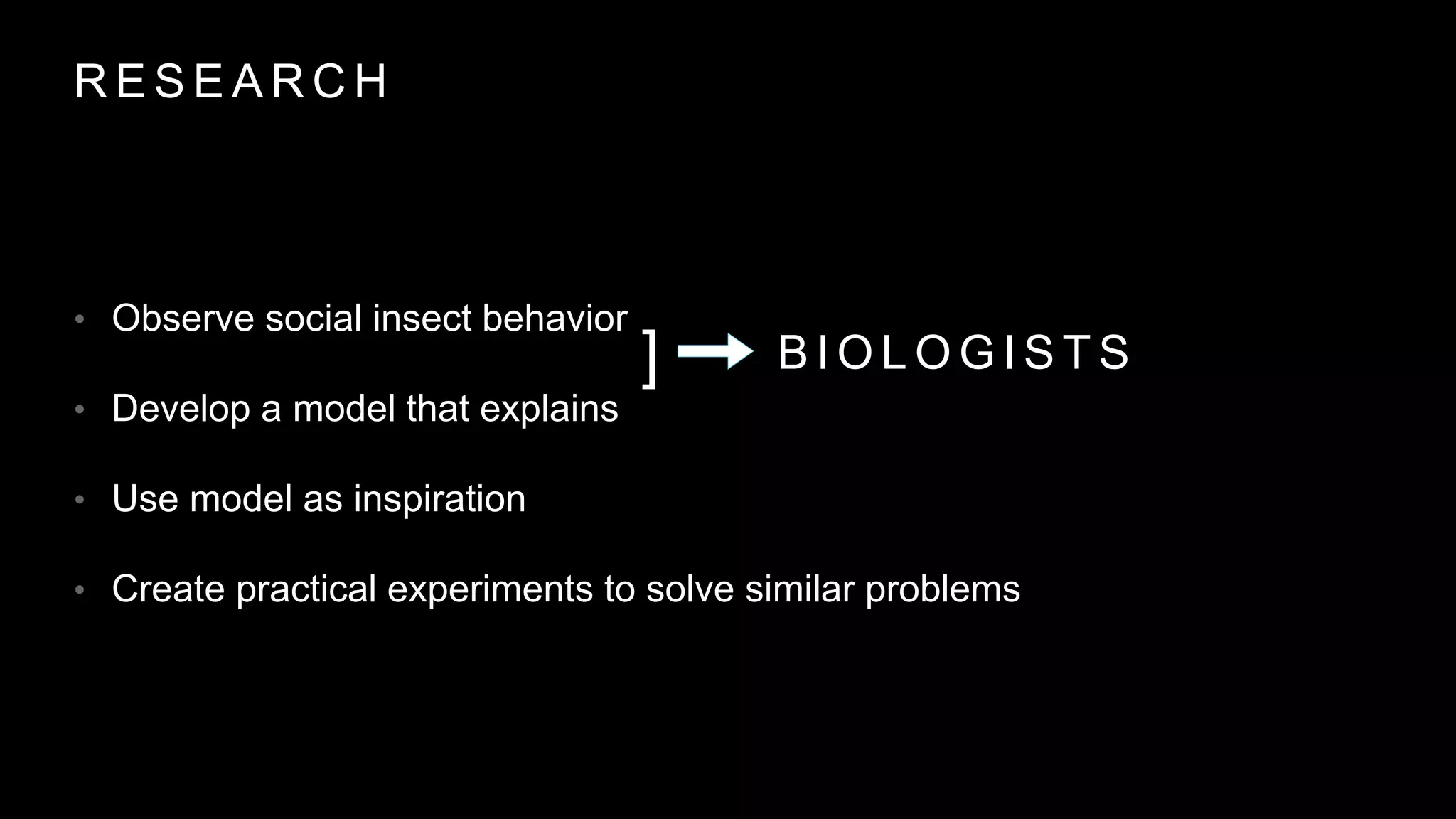 R E S E A R C H
• Observe social insect behavior
• Develop a model that explains
• Use model as inspiration
• Create practical experiments to solve similar problems
] B I O L O G I S T S
 