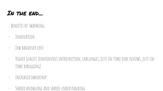 In the end...
… benefits of swarming:
- Innovation
- Low handover cost
- Higher quality (continuous introspection, challenges, just-in-time code reviews, just-in-
time debugging)
- Increased ownership
- Shared knowledge and shared understanding
 