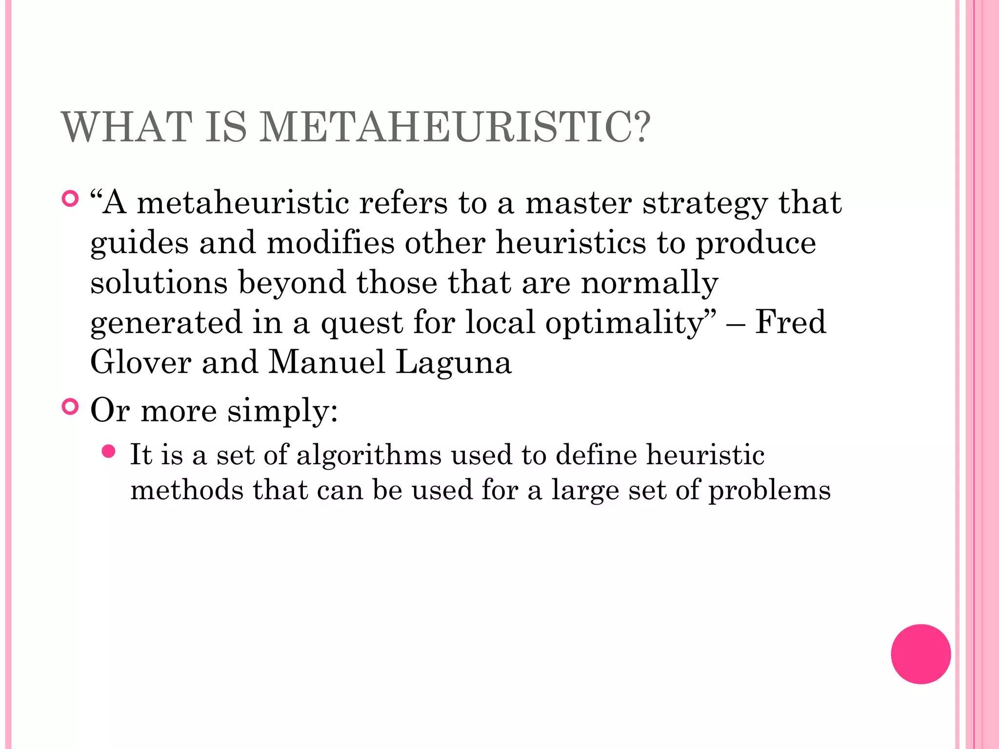 WHAT IS METAHEURISTIC?
 “A metaheuristic refers to a master strategy that
guides and modifies other heuristics to produce
solutions beyond those that are normally
generated in a quest for local optimality” – Fred
Glover and Manuel Laguna
 Or more simply:
 It is a set of algorithms used to define heuristic
methods that can be used for a large set of problems
 