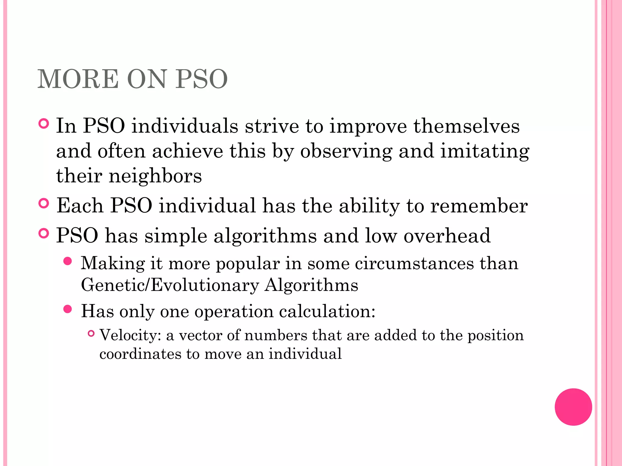 MORE ON PSO
 In PSO individuals strive to improve themselves
and often achieve this by observing and imitating
their neighbors
 Each PSO individual has the ability to remember
 PSO has simple algorithms and low overhead
 Making it more popular in some circumstances than
Genetic/Evolutionary Algorithms
 Has only one operation calculation:
 Velocity: a vector of numbers that are added to the position
coordinates to move an individual
 