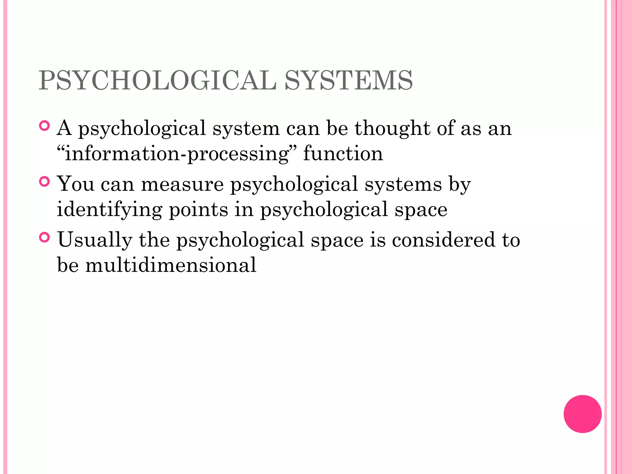 PSYCHOLOGICAL SYSTEMS
 A psychological system can be thought of as an
“information-processing” function
 You can measure psychological systems by
identifying points in psychological space
 Usually the psychological space is considered to
be multidimensional
 