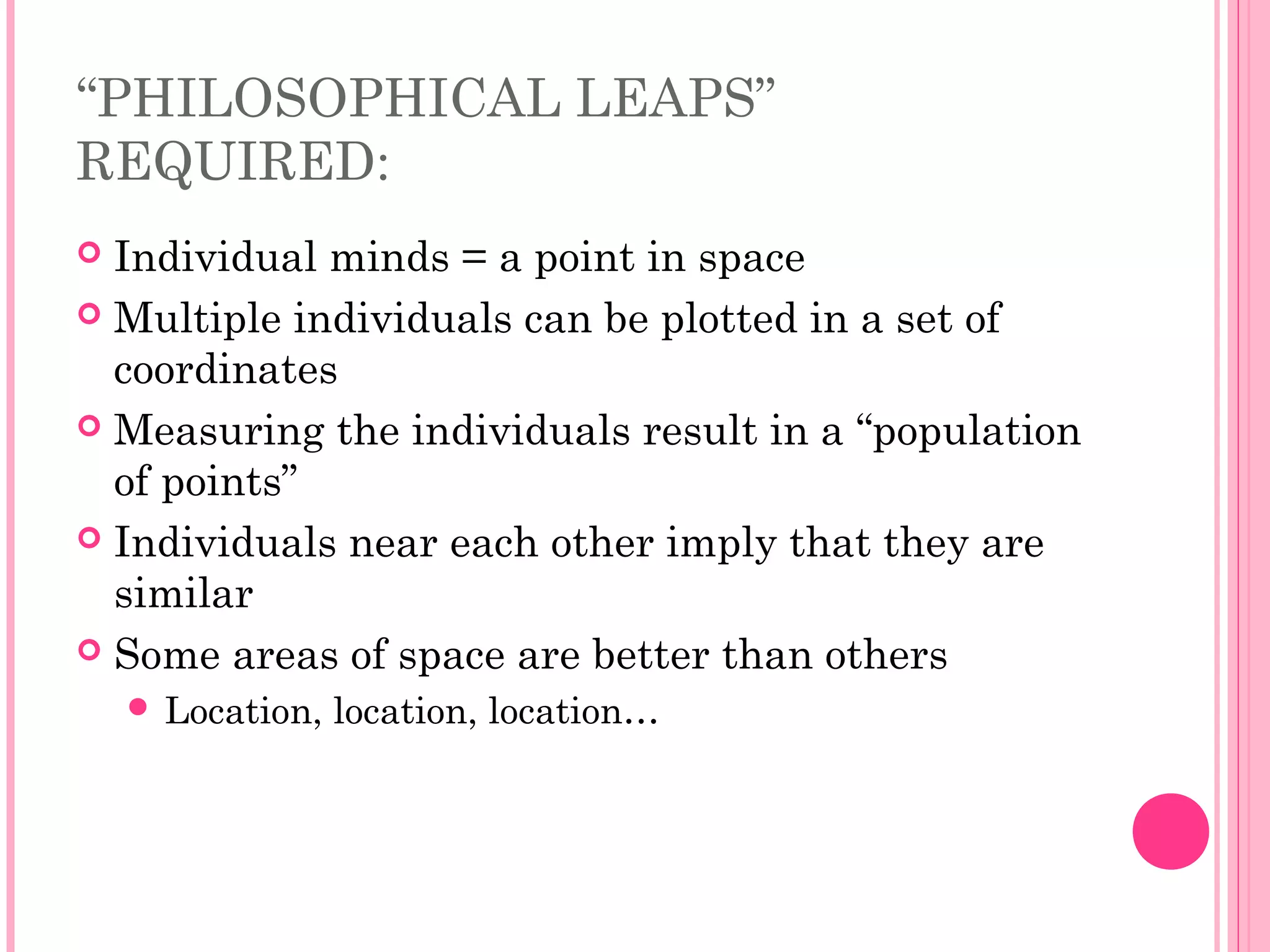 “PHILOSOPHICAL LEAPS”
REQUIRED:
 Individual minds = a point in space
 Multiple individuals can be plotted in a set of
coordinates
 Measuring the individuals result in a “population
of points”
 Individuals near each other imply that they are
similar
 Some areas of space are better than others
 Location, location, location…
 
