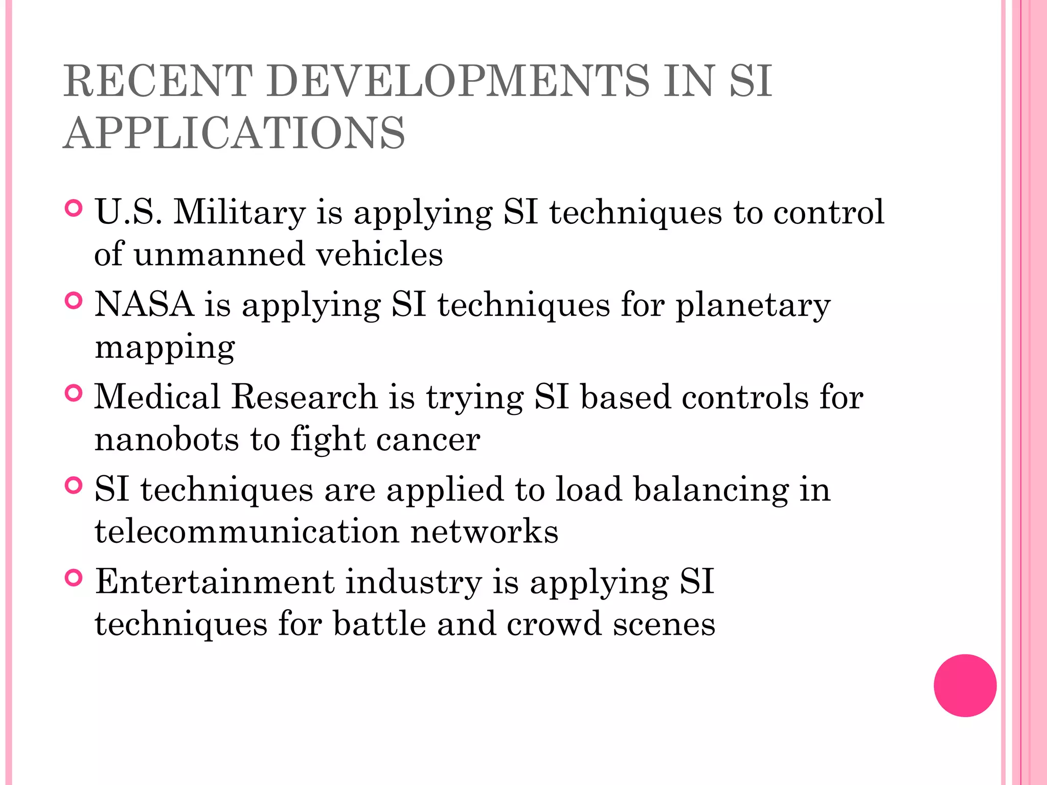 RECENT DEVELOPMENTS IN SI
APPLICATIONS
 U.S. Military is applying SI techniques to control
of unmanned vehicles
 NASA is applying SI techniques for planetary
mapping
 Medical Research is trying SI based controls for
nanobots to fight cancer
 SI techniques are applied to load balancing in
telecommunication networks
 Entertainment industry is applying SI
techniques for battle and crowd scenes
 