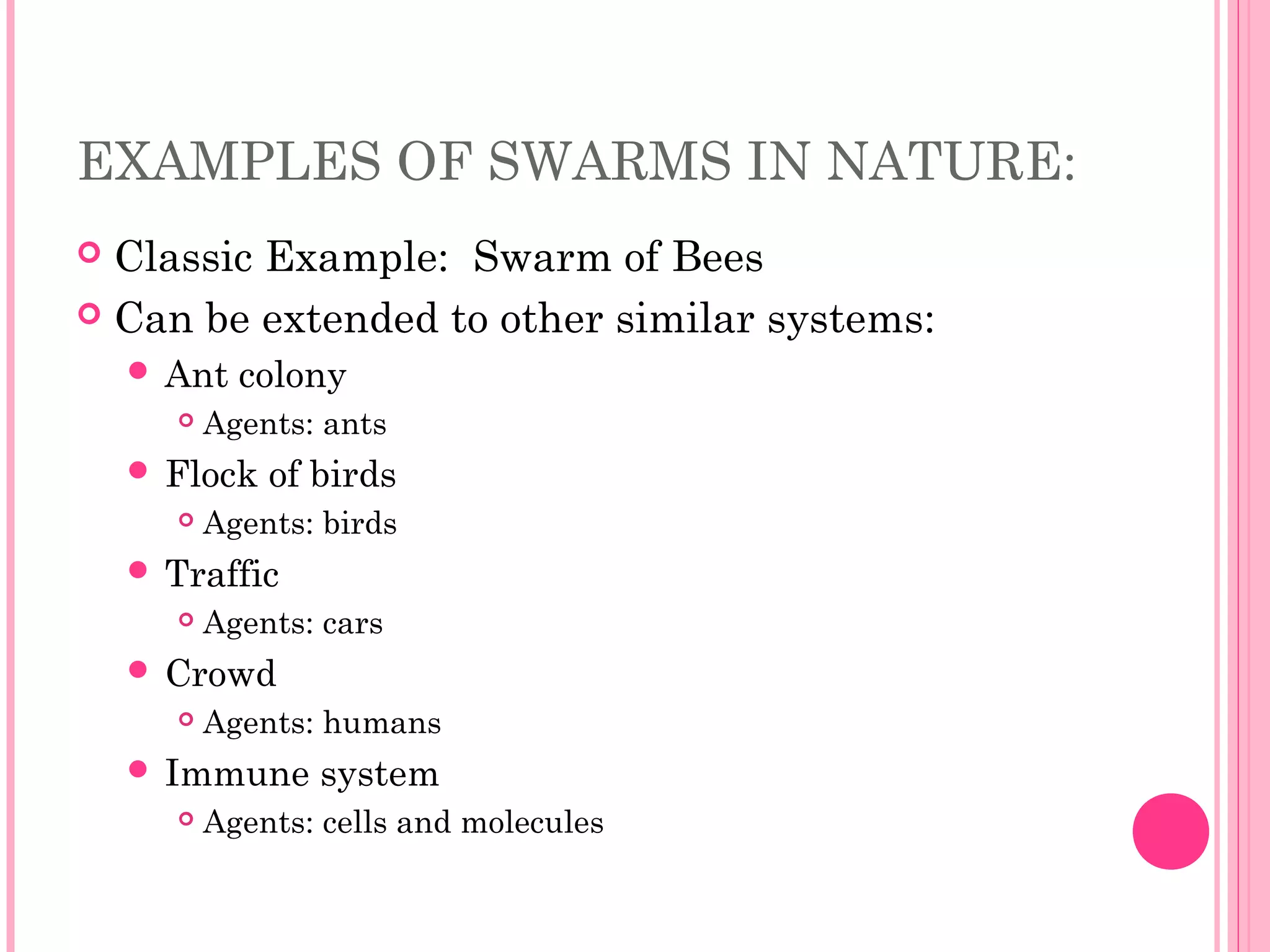 EXAMPLES OF SWARMS IN NATURE:
 Classic Example: Swarm of Bees
 Can be extended to other similar systems:
 Ant colony
 Agents: ants
 Flock of birds
 Agents: birds
 Traffic
 Agents: cars
 Crowd
 Agents: humans
 Immune system
 Agents: cells and molecules
 