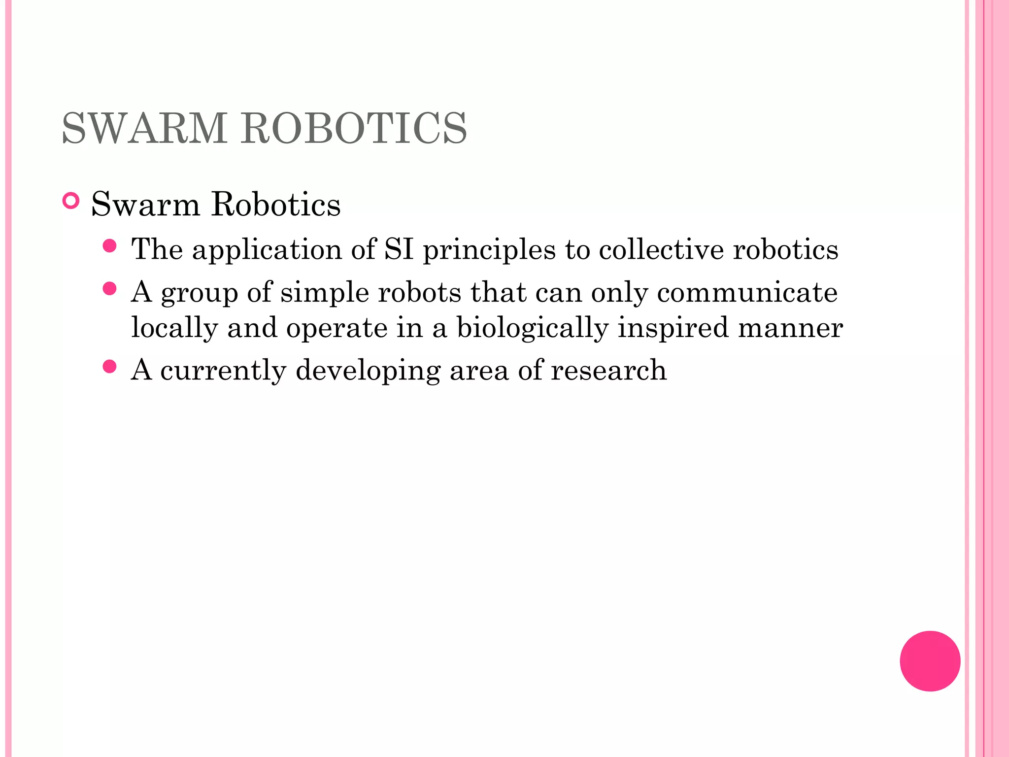 SWARM ROBOTICS
 Swarm Robotics
 The application of SI principles to collective robotics
 A group of simple robots that can only communicate
locally and operate in a biologically inspired manner
 A currently developing area of research
 