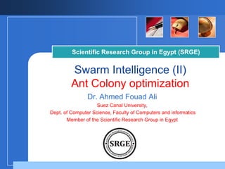 Scientific Research Group in Egypt (SRGE)

Swarm Intelligence (II)
Ant Colony optimization
Dr. Ahmed Fouad Ali
Suez Canal University,
Dept. of Computer Science, Faculty of Computers and informatics
Member of the Scientific Research Group in Egypt

Company

LOGO

 