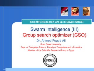 Scientific Research Group in Egypt (SRGE)

Swarm Intelligence (III)
Group search optimizer (GSO)
Dr. Ahmed Fouad Ali
Suez Canal University,
Dept. of Computer Science, Faculty of Computers and informatics
Member of the Scientific Research Group in Egypt

Company

LOGO

 